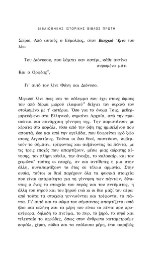 ΒΙΒΛΙΟΘΗΚΗΣ ΙΣΤΟΡΙΚΗΣ ΒΙΒΛΟΣ ΠΡΩΤΗ


Σείριο. Από αυτούς ο Εύμολπος, στον Βακχικό Ύμνο του
λέει


   Του Διόνυσου, που λάμπει σαν αστέρι, κάθε ακτίνα
                                    πυρωμένο μάτι
Και ο Ορφέας17,


   Γι' αυτό τον λένε Φάνη και Διόνυσο.


Μερικοί λένε πως και το κάλυμμα που έχει στους ώμους
του από δέρμα μικρού ελαφιού 18 δείχνει τον ουρανό τον
στολισμένο με τ' αστέρια. Όσο για το όνομα Ίσις, μεθερ-
μηνευόμενο στα Ελληνικά, σημαίνει Αρχαία, από την προ­
αιώνια και πανάρχαιη γέννηση της. Την παριστάνουν με
κέρατα στο κεφάλι, τόσο από την όψη της ημισελήνου που
αποκτά, όσο και από την αγελάδα, που θεωρείται ιερό ζώο
στους Αιγυπτίους. Τούτοι οι δυο θεοί, πιστεύουν, κυβερ­
νούν το σύμπαν, τρέφοντας και αυξάνοντας τα πάντα, με
τις τρεις εποχές που απαρτίζουν, μέσω μιας αόρατης κί­
νησης, τον πλήρη κύκλο, την άνοιξη, το καλοκαίρι και τον
χειμώνα" τούτες οι εποχές, αν και αντίθετες η μια στην
άλλη, συναπαρτίζουν το έτος σε τέλεια αρμονία. Στην
ουσία, τούτοι οι θεοί παρέχουν όλα τα φυσικά στοιχεία
που είναι απαραίτητα για τη γέννηση των πάντων, δίνο­
ντας ο ένας το στοιχείο του πυρός και του πνεύματος, η
άλλη του υγρού και του ξηρού ενώ κι οι δυο μαζί του αέρα-
από τούτα τα στοιχεία γεννιούνται και τρέφονται τα πά­
ντα. Γι' αυτό και το σώμα του σύμπαντος απαρτίζεται από
ήλιο και σελήνη και τα μέρη του είναι τα πέντε που προ­
ανέφερα, δηλαδή το πνεύμα, το πυρ, το ξηρό, το υγρό και
τελευταίο το αερώδες, όπως στον άνθρωπο καταμετρούμε
κεφάλι, χέρια, πόδια και τα υπόλοιπα μέρη, έτσι ακριβώς
 