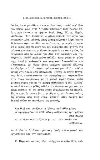 ΒΙΒΛΙΟΘΗΚΗΣ ΙΣΤΟΡΙΚΗΣ ΒΙΒΛΟΣ ΠΡΩΤΗ


                                       1
Νείλο, όπου γεννήθηκαν και οι θεοί τους επειδή απ' όλον
τον κόσμο μόνο στην Αίγυπτο υπάρχουν τόσο πολλές πό­
λεις που έκτισαν οι αρχαίοι θεοί, Δίας, Ήλιος, Ερμής,
Απόλλων, Παν, Ειλείθυια κι άλλοι πολλοί. Τον αέρα τον
ονόμασαν, λένε, Αθηνά, όπως μεταφράζεται η λέξη, και τη
θεώρησαν κόρη του Δία, παριστάνοντας την παρθένο, επει­
δή ο αέρας από τη φύση του δεν φθείρεται και φτάνει στα
πέρατα του σύμπαντος· εξ αυτού προκύπτει και ο μύθος ότι
γεννήθηκε από το κεφάλι του Δία. Την ονόμασαν και Τρι-
τογένεια, επειδή κάθε χρόνο αλλάζει τρεις φορές τη φύση
της, άνοιξη, καλοκαίρι και χειμώνα. Αποκαλείται και
Γλαυκώπις, όχι όμως όπως νομίζουν μερικοί Έλληνες
επειδή έχει γαλανά μάτια, πράγμα ανόητο, αλλά επειδή ο
αέρας έχει γαλαζωπή απόχρωση. Τούτες οι πέντε θεότη­
τες, λένε, επισκέπτονται την οικουμένη και παρουσιάζο­
νται στους ανθρώπους με τη μορφή ιερών ζώων, αλλά
μερικές φορές και με τη μορφή ανθρώπων ή και αλλιώς"
κι αυτό δεν είναι μύθος αλλά είναι δυνατό να γίνεται, αν
είναι αληθινό το ότι αυτοί έχουν δημιουργήσει τα πάντα.
Και ο ποιητής, που πήγε στην Αίγυπτο και άκουσε τούτες
τις ιστορίες από τους ιερείς, κάπου 21 στην ποίηση του
θεωρεί τούτο το φαινόμενο ως γεγονός,


  Και θεοί που μοιάζουν με ξένους από άλλο μέρος,
  μεταμορφωμένοι σε κάθε είδους ανθρώπους τριγυρίζουν
                                            στις πόλεις
  για να δουν την αλαζονεία μα και την ευνομία των
                                            ανθρώπων.

Αυτά λένε οι Αιγύπτιοι για τους θεούς του ουρανού που
γεννήθηκαν από την αιωνιότητα.

  13. Πέρα απ' αυτούς, λένε, υπάρχουν κι άλλοι θεοί, επί-
 