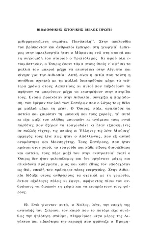 ΒΙΒΛΙΟΘΗΚΗΣ ΙΣΤΟΡΙΚΗΣ ΒΙΒΛΟΣ ΠΡΩΤΗ



μεθερμηνευόμενη          σημαίνει.     Πανόπολη25.         Στην     ακολουθία
                                                                        1
του βρίσκονταν και άνθρωποι έμπειροι στη γ ε ω ρ γ ί α                      έμπει­
ρος στην αμπελουργία ήταν ο Μ ά ρ ω ν α ς ενώ στη σ π ο ρ ά και
τη συγκομιδή του σ τ α ρ ι ο ύ ο Τ ρ ι π τ ό λ ε μ ο ς . Κι α φ ο ύ όλα ε­
τ ο ι μ ά σ τ η κ α ν , ο Ό σ ι ρ ι ς έκανε τ ά μ α στους θεούς ν' αφήσει τα
μαλλιά του μακριά μέχρι να επιστρέψει στην Α ί γ υ π τ ο και
κίνησε για την Αιθιοπία. Α υ τ ή είναι η αιτία που τούτη η
συνήθεια σχετικά με τα μαλλιά διατηρήθηκε μέχρι τα νεό­
τερα χρόνια στους Αιγυπτίους κι αυτοί που ταξιδεύουν τα
αφήνουν να μακρύνουν μέχρι να επιστρέψουν στην π α τ ρ ί δ α
τους. Ε ν ό σ ω βρισκόταν στην Αιθιοπία, συνεχίζει η π α ρ ά δ ο ­
σ η , του έφεραν τον λαό τ ω ν Σ α τ ύ ρ ω ν π ο υ ο λόγος τους θέλει
με μαλλιά μέχρι τη μέση. Ο Ό σ ι ρ ι ς , πάλι, α γ α π ο ύ σ ε τα
αστεία και χαιρόταν τη μουσική και τους χορούς, γι' αυτό
κι είχε μαζί του πλήθος μ ο υ σ ι κ ώ ν κι α ν ά μ ε σ α τους εννιά
παρθένες που ήξεραν να τ ρ α γ ο υ δ ά ν ε κι ήταν ε ξ α σ κ η μ έ ν ε ς
σε πολλές τέχνες, τις οποίες οι Έ λ λ η ν ε ς τις λένε Μ ο ύ σ ε ς 1
αρχηγός τους λένε π ω ς ήταν ο Α π ό λ λ ω ν α ς , που εξ αυτού
ο ν ο μ ά σ τ η κ ε και Μ ο υ σ η γ έ τ η ς . Τ ο υ ς Σ α τ ύ ρ ο υ ς , π ο υ ήταν
π ρ ώ τ ο ι στον χ ο ρ ό , το τραγούδι και κάθε είδους δ ι α σ κ έ δ α σ η
και α σ τ ε ί α , τους πήρε μαζί του στην ε κ σ τ ρ α τ ε ί α 1 γιατί ο
Ό σ ι ρ ι ς δεν ήταν φιλοπόλεμος και δεν ο ρ γ ά ν ω ν ε μάχες και
επικίνδυνα π ρ ά γ μ α τ α , μιας και κάθε έθνος τον υποδεχόταν
ως θεό-, επειδή του π ρ ό σ φ ε ρ ε τ ό σ ε ς ευεργεσίες. Σ τ η ν Αιθιο­
πία δίδαξε στους α ν θ ρ ώ π ο υ ς τα σχετικά με τη γ ε ω ρ γ ί α ,
έκτισε αξιόλογες πόλεις κι έφυγε, αφήνοντας π ί σ ω τ ο υ αν­
θ ρ ώ π ο υ ς να διοικούν τη χ ώ ρ α και να εισπράττουν τους φ ό ­
ρους.


    19. Ε ν ώ γίνονταν α υ τ ά , ο Νείλος, λένε, την εποχή της
ανατολής του Σείριου, τον καιρό π ο υ το π ο τ ά μ ι είχε συνή­
θ ω ς την ψηλότερη σ τ ά θ μ η , πλημμύρισε μ έ γ α μέρος της Αι­
γ ύ π τ ο υ και ειδικότερα την περιοχή που φρόντιζε ο Π ρ ο μ η -
 