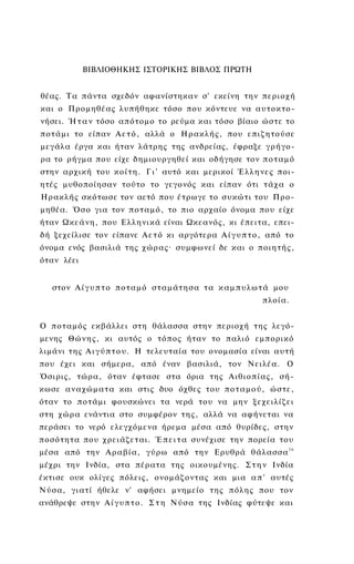ΒΙΒΛΙΟΘΗΚΗΣ ΙΣΤΟΡΙΚΗΣ ΒΙΒΛΟΣ ΠΡΩΤΗ


θέας. Τα πάντα σχεδόν αφανίστηκαν σ' εκείνη την π ε ρ ι ο χ ή
και ο Προμηθέας λυπήθηκε τόσο που κόντευε να α υ τ ο κ τ ο ­
νήσει. Ή τ α ν τόσο α π ό τ ο μ ο το ρεύμα και τόσο βίαιο ώ σ τ ε το
π ο τ ά μ ι το είπαν Α ε τ ό , αλλά ο Η ρ α κ λ ή ς , που ε π ι ζ η τ ο ύ σ ε
μεγάλα έργα και ήταν λάτρης της ανδρείας, έφραξε γ ρ ή γ ο ­
ρα το ρήγμα που είχε δημιουργηθεί και οδήγησε τον π ο τ α μ ό
στην αρχική του κ ο ί τ η . Γ ι ' αυτό και μερικοί Έ λ λ η ν ε ς ποι­
ητές μυθοποίησαν τούτο το γεγονός και είπαν ότι τ ά χ α ο
Η ρ α κ λ ή ς σ κ ό τ ω σ ε τον αετό που έ τ ρ ω γ ε το σ υ κ ώ τ ι του Π ρ ο ­
μηθέα. Ό σ ο για τον π ο τ α μ ό , το πιο αρχαίο όνομα που είχε
ήταν Ω κ ε ά ν η , που Ε λ λ η ν ι κ ά είναι Ω κ ε α ν ό ς , κι έπειτα, επει­
δή ξεχείλισε τον είπανε Α ε τ ό κι αργότερα Α ί γ υ π τ ο , από το
όνομα ενός βασιλιά της χ ώ ρ α ς · συμφωνεί δε και ο π ο ι η τ ή ς ,
όταν λέει


   στον Α ί γ υ π τ ο π ο τ α μ ό σ τ α μ ά τ η σ α τ α κ α μ π υ λ ω τ ά μου
                                                                     πλοία.


Ο π ο τ α μ ό ς εκβάλλει στη θάλασσα στην περιοχή τ η ς λεγό­
μενης Θ ώ ν η ς , κι αυτός ο τ ό π ο ς ήταν το παλιό ε μ π ο ρ ι κ ό
λιμάνι τ η ς Α ι γ ύ π τ ο υ . Η τελευταία του ονομασία είναι α υ τ ή
που έχει και σήμερα, από έναν βασιλιά, τον Ν ε ι λ έ α . Ο
Όσιρις, τ ώ ρ α , όταν έφτασε στα όρια της Α ι θ ι ο π ί α ς , σ ή ­
κ ω σ ε α ν α χ ώ μ α τ α και στις δυο όχθες του π ο τ α μ ο ύ , ώ σ τ ε ,
όταν το π ο τ ά μ ι φουσκώνει τα νερά του να μην ξ ε χ ε ι λ ί ζ ε ι
στη χ ώ ρ α ενάντια στο συμφέρον τ η ς , αλλά να αφήνεται να
περάσει το νερό ελεγχόμενα ήρεμα μέσα από θυρίδες, στην
π ο σ ό τ η τ α που χ ρ ε ι ά ζ ε τ α ι . Έ π ε ι τ α συνέχισε την πορεία του
μέσα από την Α ρ α β ί α , γ ύ ρ ω από την Ερυθρά θ ά λ α σ σ α 2 6
μέχρι την Ινδία, στα πέρατα της οικουμένης. Σ τ η ν Ινδία
έκτισε ουκ ολίγες πόλεις, ονομάζοντας και μια α π ' αυτές
Ν ύ σ α , γ ι α τ ί ήθελε ν' αφήσει μνημείο τ η ς π ό λ η ς που τον
ανάθρεψε στην Α ί γ υ π τ ο . Σ τ η Ν ύ σ α της Ινδίας φύτεψε και
 