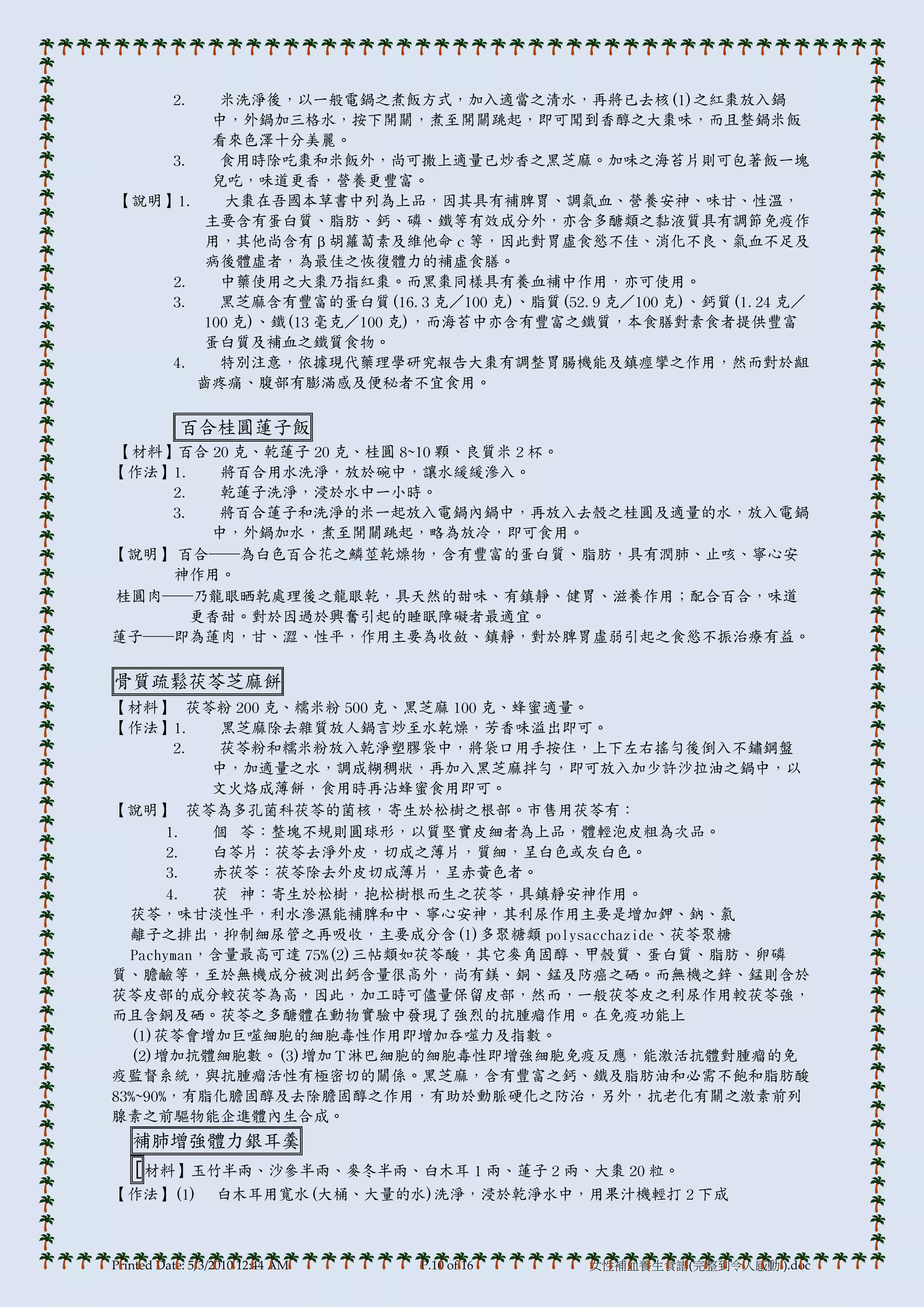 2.
          米洗淨後，以一般電鍋之煮飯方式，加入適當之清水，再將已去核(1)之紅棗放入鍋
         中，外鍋加三格水，按下開關，煮至開關跳起，即可聞到香醇之大棗味，而且整鍋米飯
         看來色澤十分美麗。
    3.    食用時除吃棗和米飯外，尚可撒上適量已炒香之黑芝麻。加味之海苔片則可包著飯一塊
         兒吃，味道更香，營養更豐富。
【說明】1.     大棗在吾國本草書中列為上品，因其具有補脾胃、調氣血、營養安神、味甘、性溫，
        主要含有蛋白質、脂肪、鈣、磷、鐵等有效成分外，亦含多醣類之黏液質具有調節免疫作
        用，其他尚含有β胡蘿蔔素及維他命ｃ等，因此對胃虛食慾不佳、消化不良、氣血不足及
        病後體虛者，為最佳之恢復體力的補虛食膳。
    2.    中藥使用之大棗乃指紅棗。而黑棗同樣具有養血補中作用，亦可使用。
    3.    黑芝麻含有豐富的蛋白質(16.3 克／100 克)、脂質(52.9 克／100 克)、鈣質(1.24 克／
        100 克)、鐵(13 毫克／100 克)，而海苔中亦含有豐富之鐵質，本食膳對素食者提供豐富
        蛋白質及補血之鐵質食物。
    4.    特別注意，依據現代藥理學研究報告大棗有調整胃腸機能及鎮痙攣之作用，然而對於齟
       齒疼痛、腹部有膨滿感及便秘者不宜食用。

           百合桂圓蓮子飯
【材料】百合 20 克、乾蓮子 20 克、桂圓 8~10 顆、良質米 2 杯。
【作法】1.   將百合用水洗淨，放於碗中，讓水緩緩滲入。
    2.   乾蓮子洗淨，浸於水中一小時。
    3.   將百合蓮子和洗淨的米一起放入電鍋內鍋中，再放入去殼之桂圓及適量的水，放入電鍋
        中，外鍋加水，煮至開關跳起，略為放冷，即可食用。
【說明】 百合──為白色百合花之鱗莖乾燥物，含有豐富的蛋白質、脂肪，具有潤肺、止咳、寧心安
    神作用。
桂圓肉──乃龍眼晒乾處理後之龍眼乾，具天然的甜味、有鎮靜、健胃、滋養作用；配合百合，味道
       更香甜。對於因過於興奮引起的睡眠障礙者最適宜。
蓮子──即為蓮肉，甘、澀、性帄，作用主要為收斂、鎮靜，對於脾胃虛弱引起之食慾不振治療有益。

骨質疏鬆茯苓芝麻餅
【材料】 茯苓粉 200 克、糯米粉 500 克、黑芝麻 100 克、蜂蜜適量。
【作法】1.      黑芝麻除去雜質放人鍋言炒至水乾燥，芳香味溢出即可。
        2.  茯苓粉和糯米粉放入乾淨塑膞袋中，將袋口用手按住，上下左右搖勻後倒入不鏽鋼盤
           中，加適量之水，調成糊稠狀，再加入黑芝麻拌勻，即可放入加少許沙拉油之鍋中，以
           文火烙成薄餅，食用時再沾蜂蜜食用即可。
【說明】 茯苓為多孔菌科茯苓的菌核，寄生於松樹之根部。市售用茯苓有：
       1.  個 苓：整塊不規則圓球形，以質堅實皮細者為上品，體輕泡皮粗為次品。
       2.  白苓片：茯苓去淨外皮，切成之薄片，質細，呈白色或灰白色。
       3.  赤茯苓：茯苓除去外皮切成薄片，呈赤黃色者。
       4.  茯 神：寄生於松樹，抱松樹根而生之茯苓，具鎮靜安神作用。
  茯苓，味甘淡性帄，利水滲濕能補脾和中、寧心安神，其利尿作用主要是增加鉀、鈉、氯
  離子之排出，抑制細尿管之再吸收，主要成分含(1)多聚糖類 polysacchazide、茯苓聚糖
  Pachyman，含量最高可達 75%(2)三帖類如茯苓酸，其它麥角固醇、甲殼質、蛋白質、脂肪、卵磷
質、膽鹼等，至於無機成分被測出鈣含量很高外，尚有鎂、銅、錳及防癌之硒。而無機之鋅、錳則含於
茯苓皮部的成分較茯苓為高，因此，加工時可儘量保留皮部，然而，一般茯苓皮之利尿作用較茯苓強，
而且含銅及硒。茯苓之多醣體在動物實驗中發現了強烈的抗腫瘤作用。在免疫功能上
  (1)茯苓會增加巨噬細胞的細胞毒性作用即增加吞噬力及指數。
  (2)增加抗體細胞數。(3)增加Ｔ淋巴細胞的細胞毒性即增強細胞免疫反應，能激活抗體對腫瘤的免
疫監督系統，與抗腫瘤活性有極密切的關係。黑芝麻，含有豐富之鈣、鐵及脂肪油和必需不飽和脂肪酸
83%~90%，有脂化膽固醇及去除膽固醇之作用，有助於動脈硬化之防治，另外，抗老化有關之激素前列
腺素之前驅物能企進體內生合成。
   補肺增強體力銀耳羹
   [ 材料】玉竹半兩、沙參半兩、麥冬半兩、白木耳 1 兩、蓮子 2 兩、大棗 20 粒。
【作法】(1)           白木耳用寬水(大桶、大量的水)洗淨，浸於乾淨水中，用果汁機輕打 2 下成



Printed Date: 5/3/2010 12:44 AM   P.10 of 16   女性補血養生食譜(完整到令人感動!).doc
 