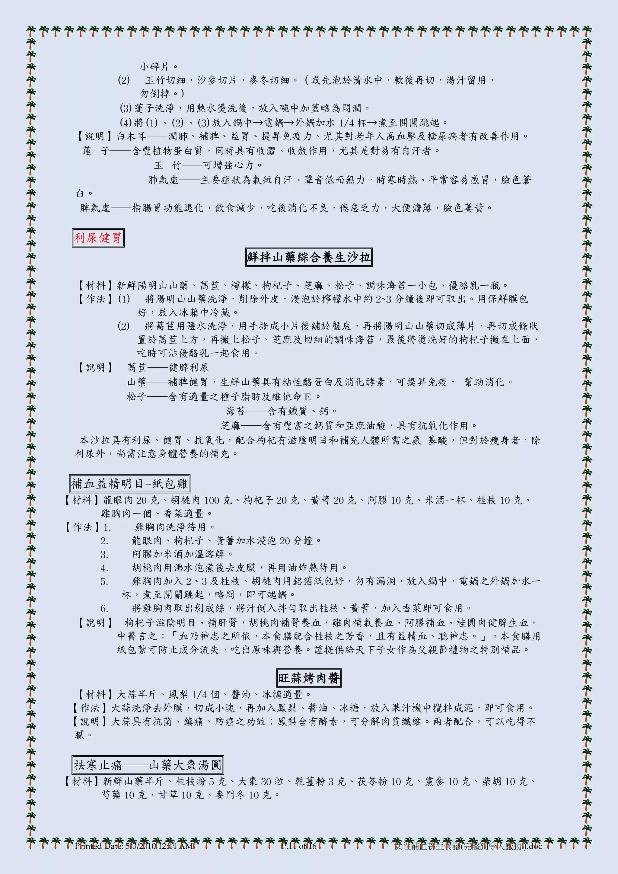 小碎片。
      (2) 玉竹切細，沙參切片，麥冬切細。（或先泡於清水中，軟後再切，湯汁留用，
          勿倒掉。)
      (3)蓮子洗淨，用熱水燙洗後，放入碗中加蓋略為悶潤。
      (4)將(1)、(2)、(3)放入鍋中→電鍋→外鍋加水 1/4 杯→煮至開關跳起。
 【說明】白木耳──潤肺、補脾、益胃、提昇免疫力、尤其對老年人高血壓及糖尿病者有改善作用。
  蓮 子──含豐植物蛋白質，同時具有收澀、收斂作用，尤其是對易有自汗者。
            玉 竹──可增強心力。
           肺氣虛──主要症狀為氣短自汗、聲音低而無力，時寒時熱、帄常容易感冒，臉色蒼
 白。
  脾氣虛──指腸胃功能退化，飲食減少，吃後消化不良，倦怠乏力，大便澹薄，臉色萎黃。

 利尿健胃
                                   鮮拌山藥綜合養生沙拉

 【材料】新鮮陽明山山藥、萵苣、檸檬、枸杞子、芝麻、松子、調味海苔一小包、優酪乳一瓶。
 【作法】(1) 將陽明山山藥洗淨，削除外皮，浸泡於檸檬水中約 2~3 分鐘後即可取出。用保鮮膜包
         好，放入冰箱中冷藏。
      (2) 將萵苣用鹽水洗淨，用手撕成小片後舖於盤底，再將陽明山山藥切成薄片，再切成條狀
         置於萵苣上方，再撒上松子、芝麻及切細的調味海苔，最後將燙洗好的枸杞子撒在上面，
         吃時可沾優酪乳一起食用。
 【說明】 萵苣──健脾利尿
        山藥──補脾健胃，生鮮山藥具有粘性酪蛋白及消化酵素，可提昇免疫， 幫助消化。
        松子──含有適量之種子脂肪及維他命Ｅ。
                  海苔──含有鐵質、鈣。
                 芝麻──含有豐富之鈣質和亞麻油酸，具有抗氧化作用。
  本沙拉具有利尿、健胃、抗氧化，配合枸杞有滋陰明目和補充人體所需之氨 基酸，但對於瘦身者，除
 利尿外，尚需注意身體營養的補充。

 補血益精明目-紙包雞
【材料】龍眼肉 20 克、胡桃肉 100 克、枸杞子 20 克、黃蓍 20 克、阿膞 10 克、米酒一杯、桂枝 10 克、
    雞胸肉一個、香菜適量。
【作法】1.   雞胸肉洗淨待用。
    2.  龍眼肉、枸杞子、黃蓍加水浸泡 20 分鐘。
    3.  阿膞加米酒加溫溶解。
    4.  胡桃肉用沸水泡煮後去皮膜，再用油炸熟待用。
    5.  雞胸肉加入 2、3 及桂枝、胡桃肉用鋁箔紙包好，勿有漏洞，放入鍋中，電鍋之外鍋加水一
       杯，煮至開關跳起，略悶，即可起鍋。
    6.  將雞胸肉取出剝成絲，將汁倒入拌勻取出桂枝、黃蓍，加入香菜即可食用。
 【說明】 枸杞子滋陰明目、補肝腎，胡桃肉補腎養血，雞肉補氣養血、阿膞補血、桂圓肉健脾生血，
       中醫言之：「血乃神志之所依，本食膳配合桂枝之芳香，且有益精血、聰神志。」。本食膳用
       紙包紮可防止成分流失，吃出原味與營養。謹提供給天下子女作為父親節禮物之特別補品。

                                     旺蒜烤肉醬
  【材料】大蒜半斤、鳳梨 1/4 個、醬油、冰糖適量。
 【作法】大蒜洗淨去外膜，切成小塊，再加入鳳梨、醬油、冰糖，放入果汁機中攪拌成泥，即可食用。
 【說明】大蒜具有抗菌、鎮痛、防癌之功效；鳳梨含有酵素，可分解肉質纖維。兩者配合，可以吃得不
  膩。

 祛寒止痛──山藥大棗湯圓
【材料】新鮮山藥半斤、桂枝粉 5 克、大棗 30 粒、乾薑粉 3 克、茯苓粉 10 克、黨參 10 克、柴胡 10 克、
    芍藥 10 克、甘草 10 克、麥門冬 10 克。



 Printed Date: 5/3/2010 12:44 AM     P.11 of 16   女性補血養生食譜(完整到令人感動!).doc
 