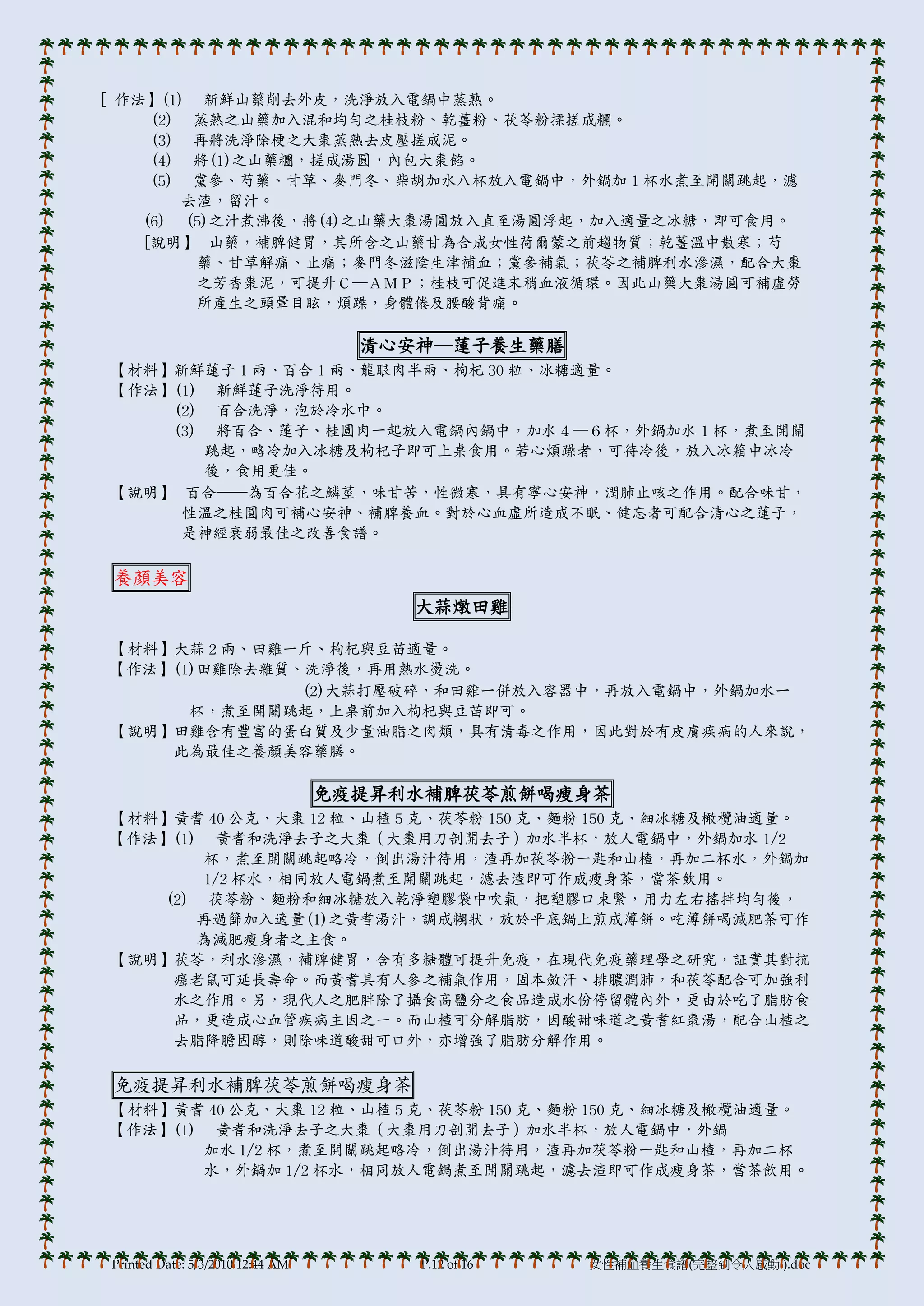 [ 作法】(1) 新鮮山藥削去外皮，洗淨放入電鍋中蒸熟。
     (2) 蒸熟之山藥加入混和均勻之桂枝粉、乾薑粉、茯苓粉揉搓成糰。
     (3) 再將洗淨除梗之大棗蒸熟去皮壓搓成泥。
     (4) 將(1)之山藥糰，搓成湯圓，內包大棗餡。
     (5) 黨參、芍藥、甘草、麥門冬、柴胡加水八杯放入電鍋中，外鍋加 1 杯水煮至開關跳起，濾
        去渣，留汁。
    (6) (5)之汁煮沸後，將(4)之山藥大棗湯圓放入直至湯圓浮起，加入適量之冰糖，即可食用。
    [說明】 山藥，補脾健胃，其所含之山藥甘為合成女性荷爾蒙之前趨物質；乾薑溫中散寒；芍
         藥、甘草解痛、止痛；麥門冬滋陰生津補血；黨參補氣；茯苓之補脾利水滲濕，配合大棗
         之芳香棗泥，可提升Ｃ─ＡＭＰ；桂枝可促進末稍血液循環。因此山藥大棗湯圓可補虛勞
         所產生之頭暈目眩，煩躁，身體倦及腰酸背痛。

                                    清心安神─蓮子養生藥膳
【材料】新鮮蓮子 1 兩、百合 1 兩、龍眼肉半兩、枸杞 30 粒、冰糖適量。
【作法】(1) 新鮮蓮子洗淨待用。
    (2) 百合洗淨，泡於冷水中。
    (3) 將百合、蓮子、桂圓肉一起放入電鍋內鍋中，加水４─６杯，外鍋加水 1 杯，煮至開關
       跳起，略冷加入冰糖及枸杞子即可上桌食用。若心煩躁者，可待冷後，放入冰箱中冰冷
       後，食用更佳。
【說明】 百合──為百合花之鱗莖，味甘苦，性微寒，具有寧心安神，潤肺止咳之作用。配合味甘，
     性溫之桂圓肉可補心安神、補脾養血。對於心血虛所造成不眠、健忘者可配合清心之蓮子，
     是神經衰弱最佳之改善食譜。

 養顏美容
                                       大蒜燉田雞

【材料】大蒜 2 兩、田雞一斤、枸杞與豆苗適量。
【作法】(1)田雞除去雜質、洗淨後，再用熱水燙洗。
              (2)大蒜打壓破碎，和田雞一併放入容器中，再放入電鍋中，外鍋加水一
      杯，煮至開關跳起，上桌前加入枸杞與豆苗即可。
【說明】田雞含有豐富的蛋白質及少量油脂之肉類，具有清毒之作用，因此對於有皮膟疾病的人來說，
    此為最佳之養顏美容藥膳。

                                  免疫提昇利水補脾茯苓煎餅喝瘦身茶
【材料】黃耆 40 公克、大棗 12 粒、山楂 5 克、茯苓粉 150 克、麵粉 150 克、細冰糖及橄欖油適量。
【作法】(1) 黃耆和洗淨去子之大棗（大棗用刀剖開去子）加水半杯，放人電鍋中，外鍋加水 1/2
        杯，煮至開關跳起略冷，倒出湯汁待用，渣再加茯苓粉一匙和山楂，再加二杯水，外鍋加
        1/2 杯水，相同放人電鍋煮至開關跳起，濾去渣即可作成瘦身茶，當茶飲用。
    (2) 茯苓粉、麵粉和細冰糖放入乾淨塑膞袋中吹氣，把塑膞口束緊，用力左右搖拌均勻後，
       再過篩加入適量(1)之黃耆湯汁，調成糊狀，放於帄底鍋上煎成薄餅。吃薄餅喝減肥茶可作
       為減肥瘦身者之主食。
【說明】茯苓，利水滲濕，補脾健胃，含有多糖體可提升免疫，在現代免疫藥理學之研究，証實其對抗
     癌老鼠可延長壽命。而黃耆具有人參之補氣作用，固本斂汗、排膿潤肺，和茯苓配合可加強利
     水之作用。另，現代人之肥胖除了攝食高鹽分之食品造成水份停留體內外，更由於吃了脂肪食
     品，更造成心血管疾病主因之一。而山楂可分解脂肪，因酸甜味道之黃耆紅棗湯，配合山楂之
     去脂降膽固醇，則除味道酸甜可口外，亦增強了脂肪分解作用。

 免疫提昇利水補脾茯苓煎餅喝瘦身茶
【材料】黃耆 40 公克、大棗 12 粒、山楂 5 克、茯苓粉 150 克、麵粉 150 克、細冰糖及橄欖油適量。
【作法】(1) 黃耆和洗淨去子之大棗（大棗用刀剖開去子）加水半杯，放人電鍋中，外鍋
       加水 1/2 杯，煮至開關跳起略冷，倒出湯汁待用，渣再加茯苓粉一匙和山楂，再加二杯
       水，外鍋加 1/2 杯水，相同放人電鍋煮至開關跳起，濾去渣即可作成瘦身茶，當茶飲用。




Printed Date: 5/3/2010 12:44 AM        P.12 of 16   女性補血養生食譜(完整到令人感動!).doc
 