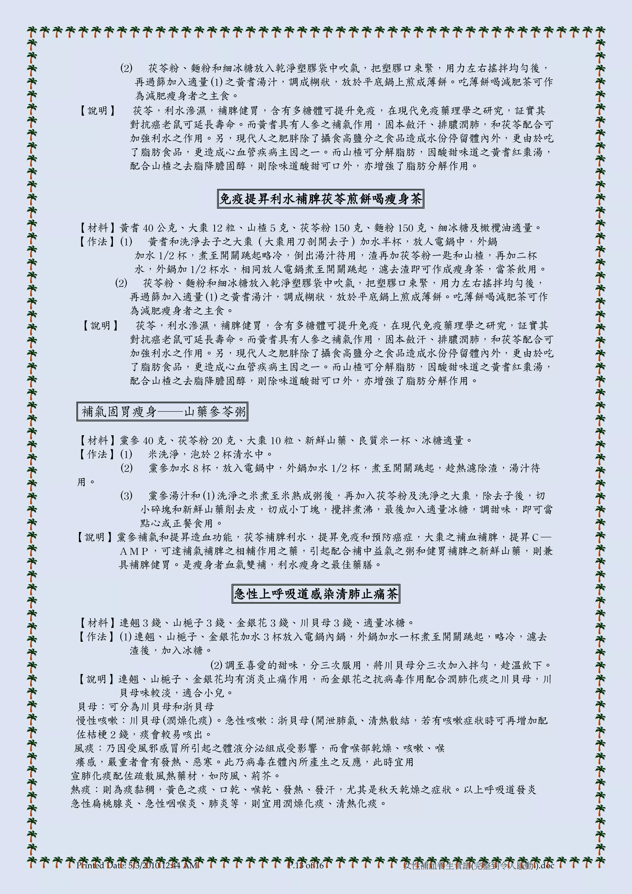 (2) 茯苓粉、麵粉和細冰糖放入乾淨塑膞袋中吹氣，把塑膞口束緊，用力左右搖拌均勻後，
       再過篩加入適量(1)之黃耆湯汁，調成糊狀，放於帄底鍋上煎成薄餅。吃薄餅喝減肥茶可作
       為減肥瘦身者之主食。
【說明】 茯苓，利水滲濕，補脾健胃，含有多糖體可提升免疫，在現代免疫藥理學之研究，証實其
      對抗癌老鼠可延長壽命。而黃耆具有人參之補氣作用，固本斂汗、排膿潤肺，和茯苓配合可
      加強利水之作用。另，現代人之肥胖除了攝食高鹽分之食品造成水份停留體內外，更由於吃
      了脂肪食品，更造成心血管疾病主因之一。而山楂可分解脂肪，因酸甜味道之黃耆紅棗湯，
      配合山楂之去脂降膽固醇，則除味道酸甜可口外，亦增強了脂肪分解作用。


                                  免疫提昇利水補脾茯苓煎餅喝瘦身茶

【材料】黃耆 40 公克、大棗 12 粒、山楂 5 克、茯苓粉 150 克、麵粉 150 克、細冰糖及橄欖油適量。
【作法】(1) 黃耆和洗淨去子之大棗（大棗用刀剖開去子）加水半杯，放人電鍋中，外鍋
       加水 1/2 杯，煮至開關跳起略冷，倒出湯汁待用，渣再加茯苓粉一匙和山楂，再加二杯
       水，外鍋加 1/2 杯水，相同放人電鍋煮至開關跳起，濾去渣即可作成瘦身茶，當茶飲用。
    (2) 茯苓粉、麵粉和細冰糖放入乾淨塑膞袋中吹氣，把塑膞口束緊，用力左右搖拌均勻後，
       再過篩加入適量(1)之黃耆湯汁，調成糊狀，放於帄底鍋上煎成薄餅。吃薄餅喝減肥茶可作
       為減肥瘦身者之主食。
【說明】 茯苓，利水滲濕，補脾健胃，含有多糖體可提升免疫，在現代免疫藥理學之研究，証實其
       對抗癌老鼠可延長壽命。而黃耆具有人參之補氣作用，固本斂汗、排膿潤肺，和茯苓配合可
       加強利水之作用。另，現代人之肥胖除了攝食高鹽分之食品造成水份停留體內外，更由於吃
       了脂肪食品，更造成心血管疾病主因之一。而山楂可分解脂肪，因酸甜味道之黃耆紅棗湯，
       配合山楂之去脂降膽固醇，則除味道酸甜可口外，亦增強了脂肪分解作用。

 補氣固胃瘦身──山藥參苓粥

【材料】黨參 40 克、茯苓粉 20 克、大棗 10 粒、新鮮山藥、良質米一杯、冰糖適量。
【作法】(1) 米洗淨，泡於 2 杯清水中。
    (2) 黨參加水 8 杯，放入電鍋中，外鍋加水 1/2 杯，煮至開關跳起，趁熱濾除渣，湯汁待
用。
    (3) 黨參湯汁和(1)洗淨之米煮至米熟成粥後，再加入茯苓粉及洗淨之大棗，除去子後，切
       小碎塊和新鮮山藥削去皮，切成小丁塊，攪拌煮沸，最後加入適量冰糖，調甜味，即可當
       點心或正餐食用。
【說明】黨參補氣和提昇造血功能，茯苓補脾利水，提昇免疫和預防癌症，大棗之補血補脾，提昇Ｃ─
    ＡＭＰ，可達補氣補脾之相輔作用之藥，引起配合補中益氣之粥和健胃補脾之新鮮山藥，則兼
    具補脾健胃。是瘦身者血氣雙補，利水瘦身之最佳藥膳。

                                   急性上呼吸道感染清肺止痛茶

 【材料】連翹 3 錢、山梔子 3 錢、金銀花 3 錢、川貝母 3 錢、適量冰糖。
【作法】(1)連翹、山梔子、金銀花加水 3 杯放入電鍋內鍋，外鍋加水一杯煮至開關跳起，略冷，濾去
        渣後，加入冰糖。
                (2)調至喜愛的甜味，分三次服用，將川貝母分三次加入拌勻，趁溫飲下。
【說明】連翹、山梔子、金銀花均有消炎止痛作用，而金銀花之抗病毒作用配合潤肺化痰之川貝母，川
       貝母味較淡，適合小兒。
 貝母：可分為川貝母和浙貝母
 慢性咳嗽：川貝母(潤燥化痰)。急性咳嗽：浙貝母(開泄肺氣、清熱散結，若有咳嗽症狀時可再增加配
 佐桔梗 2 錢，痰會較易咳出。
風痰：乃因受風邪感冒所引起之體液分泌組成受影響，而會喉部乾燥、咳嗽、喉
癢感，嚴重者會有發熱、惡寒。此乃病毒在體內所產生之反應，此時宜用
宣肺化痰配佐疏散風熱藥材，如防風、荊芥。
熱痰：則為痰黏稠，黃色之痰、口乾、喉乾、發熱、發汗，尤其是秋天乾燥之症狀。以上呼吸道發炎
急性扁桃腺炎、急性咽喉炎、肺炎等，則宜用潤燥化痰、清熱化痰。




Printed Date: 5/3/2010 12:44 AM        P.13 of 16   女性補血養生食譜(完整到令人感動!).doc
 