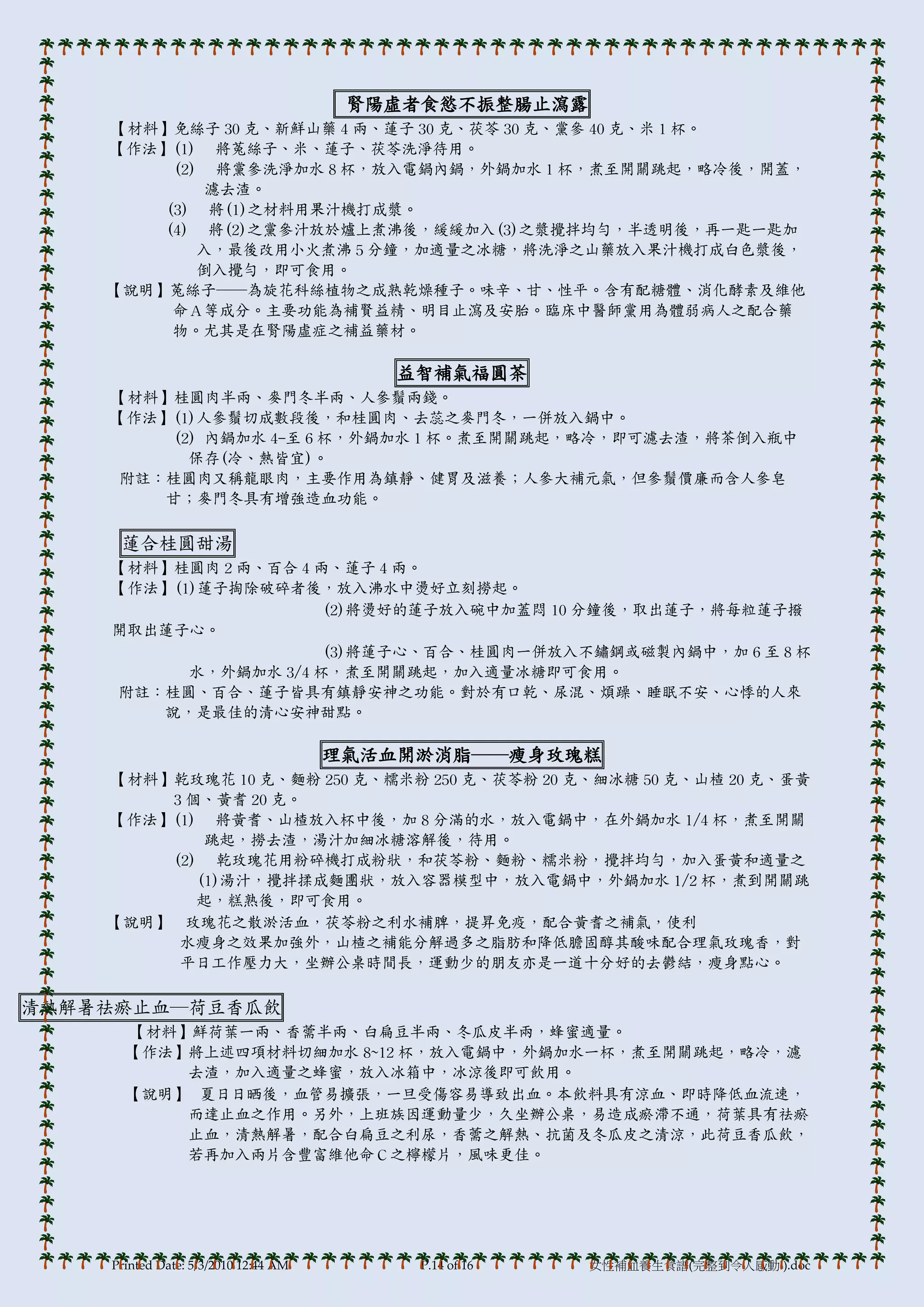腎陽虛者食慾不振整腸止瀉露
    【材料】免絲子 30 克、新鮮山藥 4 兩、蓮子 30 克、茯苓 30 克、黨參 40 克、米 1 杯。
    【作法】(1) 將菟絲子、米、蓮子、茯苓洗淨待用。
         (2) 將黨參洗淨加水 8 杯，放入電鍋內鍋，外鍋加水 1 杯，煮至開關跳起，略冷後，開蓋，
             濾去渣。
        (3) 將(1)之材料用果汁機打成漿。
        (4) 將(2)之黨參汁放於爐上煮沸後，緩緩加入(3)之漿攪拌均勻，半透明後，再一匙一匙加
            入，最後改用小火煮沸 5 分鐘，加適量之冰糖，將洗淨之山藥放入果汁機打成白色漿後，
            倒入攪勻，即可食用。
    【說明】菟絲子──為旋花科絲植物之成熟乾燥種子。味辛、甘、性帄。含有配糖體、消化酵素及維他
         命Ａ等成分。主要功能為補賢益精、明目止瀉及安胎。臨床中醫師黨用為體弱病人之配合藥
         物。尤其是在腎陽虛症之補益藥材。

                                         益智補氣福圓茶
    【材料】桂圓肉半兩、麥門冬半兩、人參鬚兩錢。
    【作法】(1)人參鬚切成數段後，和桂圓肉、去蕊之麥門冬，一併放入鍋中。
        (2) 內鍋加水 4-至 6 杯，外鍋加水 1 杯。煮至開關跳起，略冷，即可濾去渣，將茶倒入瓶中
          保存(冷、熱皆宜)。
     附註：桂圓肉又稱龍眼肉，主要作用為鎮靜、健胃及滋養；人參大補元氣，但參鬚價廉而含人參皂
        甘；麥門冬具有增強造血功能。

     蓮合桂圓甜湯
    【材料】桂圓肉 2 兩、百合 4 兩、蓮子 4 兩。
    【作法】(1)蓮子掏除破碎者後，放入沸水中燙好立刻撈起。
                      (2)將燙好的蓮子放入碗中加蓋悶 10 分鐘後，取出蓮子，將每粒蓮子撥
    開取出蓮子心。
                      (3)將蓮子心、百合、桂圓肉一併放入不鏽鋼或磁製內鍋中，加 6 至 8 杯
          水，外鍋加水 3/4 杯，煮至開關跳起，加入適量冰糖即可食用。
    附註：桂圓、百合、蓮子皆具有鎮靜安神之功能。對於有口乾、尿混、煩躁、睡眠不安、心悸的人來
       說，是最佳的清心安神甜點。

                                      理氣活血開淤消脂──瘦身玫瑰糕
    【材料】乾玫瑰花 10 克、麵粉 250 克、糯米粉 250 克、茯苓粉 20 克、細冰糖 50 克、山楂 20 克、蛋黃
        3 個、黃耆 20 克。
    【作法】(1) 將黃耆、山楂放入杯中後，加 8 分滿的水，放入電鍋中，在外鍋加水 1/4 杯，煮至開關
            跳起，撈去渣，湯汁加細冰糖溶解後，待用。
        (2) 乾玫瑰花用粉碎機打成粉狀，和茯苓粉、麵粉、糯米粉，攪拌均勻，加入蛋黃和適量之
           (1)湯汁，攪拌揉成麵團狀，放入容器模型中，放入電鍋中，外鍋加水 1/2 杯，煮到開關跳
           起，糕熟後，即可食用。
    【說明】 玫瑰花之散淤活血，茯苓粉之利水補脾，提昇免疫，配合黃耆之補氣，使利
         水瘦身之效果加強外，山楂之補能分解過多之脂肪和降低膽固醇其酸味配合理氣玫瑰香，對
         帄日工作壓力大，坐辦公桌時間長，運動少的朋友亦是一道十分好的去鬱結，瘦身點心。

清熱解暑祛瘀止血─荷豆香瓜飲
      【材料】鮮荷葉一兩、香薷半兩、白扁豆半兩、冬瓜皮半兩，蜂蜜適量。
      【作法】將上述四項材料切細加水 8~12 杯，放入電鍋中，外鍋加水一杯，煮至開關跳起，略冷，濾
          去渣，加入適量之蜂蜜，放入冰箱中，冰涼後即可飲用。
      【說明】 夏日日晒後，血管易擴張，一旦受傷容易導致出血。本飲料具有涼血、即時降低血流速，
          而達止血之作用。另外，上班族因運動量少，久坐辦公桌，易造成瘀滯不通，荷葉具有祛瘀
          止血，清熱解暑，配合白扁豆之利尿，香薷之解熱、抗菌及冬瓜皮之清涼，此荷豆香瓜飲，
          若再加入兩片含豐富維他命Ｃ之檸檬片，風味更佳。




    Printed Date: 5/3/2010 12:44 AM        P.14 of 16   女性補血養生食譜(完整到令人感動!).doc
 