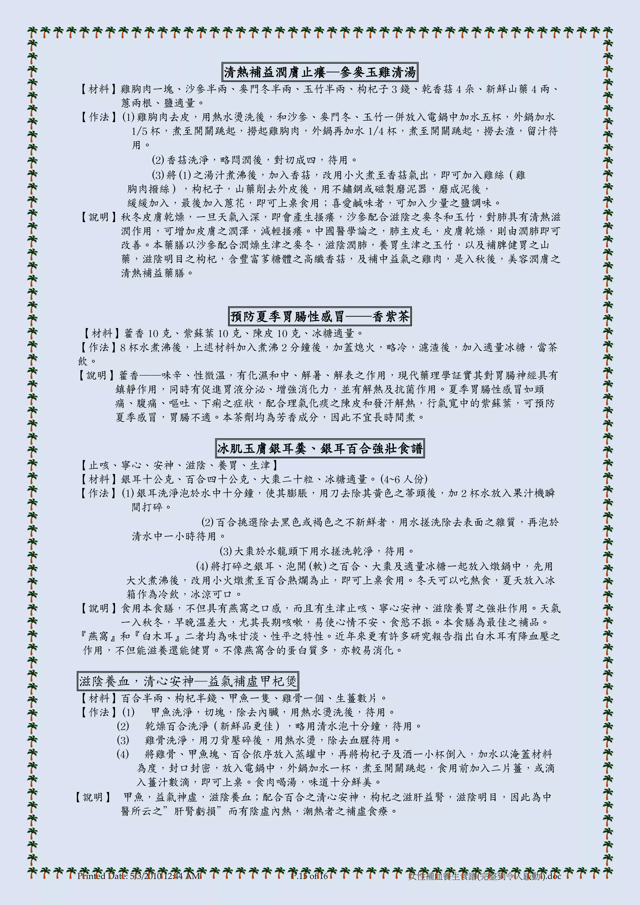 清熱補益潤膟止癢─參麥玉雞清湯
【材料】雞胸肉一塊、沙參半兩、麥門冬半兩、玉竹半兩、枸杞子 3 錢、乾香菇 4 朵、新鮮山藥 4 兩、
    蔥兩根、鹽適量。
【作法】(1)雞胸肉去皮，用熱水燙洗後，和沙參、麥門冬、玉竹一併放入電鍋中加水五杯，外鍋加水
      1/5 杯，煮至開關跳起，撈起雞胸肉，外鍋再加水 1/4 杯，煮至開關跳起，撈去渣，留汁待
      用。
          (2)香菇洗淨，略悶潤後，對切成四，待用。
          (3)將(1)之湯汁煮沸後，加入香菇，改用小火煮至香菇氣出，即可加入雞絲（雞
     胸肉撥絲），枸杞子，山藥削去外皮後，用不鏽鋼或磁製磨泥器，磨成泥後，
     緩緩加入，最後加入蔥花，即可上桌食用；喜愛鹹味者，可加入少量之鹽調味。
【說明】秋冬皮膟乾燥，一旦天氣入深，即會產生搔癢，沙參配合滋陰之麥冬和玉竹，對肺具有清熱滋
    潤作用，可增加皮膟之潤澤，減輕搔癢。中國醫學論之，肺主皮毛，皮膟乾燥，則由潤肺即可
    改善。本藥膳以沙參配合潤燥生津之麥冬，滋陰潤肺，養胃生津之玉竹，以及補脾健胃之山
    藥，滋陰明目之枸杞，含豐富茤糖體之高纖香菇，及補中益氣之雞肉，是入秋後，美容潤膟之
    清熱補益藥膳。



                                  預防夏季胃腸性感冒──香紫茶
【材料】藿香 10 克、紫蘇葉 10 克、陳皮 10 克、冰糖適量。
【作法】8 杯水煮沸後，上述材料加入煮沸 2 分鐘後，加蓋熄火，略冷，濾渣後，加入適量冰糖，當茶
飲。
【說明】藿香──味辛、性微溫，有化濕和中、解暑、解表之作用，現代藥理學証實其對胃腸神經具有
    鎮靜作用，同時有促進胃液分泌、增強消化力，並有解熱及抗菌作用。夏季胃腸性感冒如頭
    痛、腹痛、嘔吐、下痢之症狀，配合理氣化痰之陳皮和發汗解熱，行氣寬中的紫蘇葉，可預防
    夏季感冒，胃腸不適。本茶劑均為芳香成分，因此不宜長時間煮。

                                  冰肌玉膟銀耳羹、銀耳百合強壯食譜
【止咳、寧心、安神、滋陰、養胃、生津】
【材料】銀耳十公克、百合四十公克、大棗二十粒、冰糖適量。(4~6 人份)
【作法】(1)銀耳洗淨泡於水中十分鐘，使其膨脹，用刀去除其黃色之蒂頭後，加 2 杯水放入果汁機瞬
      間打碎。
              (2)百合挑選除去黑色或褐色之不新鮮者，用水搓洗除去表面之雜質，再泡於
       清水中一小時待用。
                 (3)大棗於水龍頭下用水搓洗乾淨，待用。
             (4)將打碎之銀耳、泡開(軟)之百合、大棗及適量冰糖一起放入燉鍋中，先用
      大火煮沸後，改用小火燉煮至百合熟爛為止，即可上桌食用。冬天可以吃熱食，夏天放入冰
      箱作為冷飲，冰涼可口。
【說明】食用本食膳，不但具有燕窩之口感，而且有生津止咳、寧心安神、滋陰養胃之強壯作用。天氣
     一入秋冬，早晚溫差大，尤其長期咳嗽，易使心情不安、食慾不振。本食膳為最佳之補品。
『燕窩』和『白木耳』二者均為味甘淡、性帄之特性。近年來更有許多研究報告指出白木耳有降血壓之
 作用，不但能滋養還能健胃。不像燕窩含的蛋白質多，亦較易消化。

滋陰養血，清心安神─益氣補虛甲杞煲
 【材料】百合半兩、枸杞半錢、甲魚一隻、雞骨一個、生薑數片。
 【作法】(1) 甲魚洗淨，切塊，除去內臟，用熱水燙洗後，待用。
    (2) 乾燥百合洗淨（新鮮品更佳），略用清水泡十分鐘，待用。
    (3) 雞骨洗淨，用刀背壓碎後，用熱水燙，除去血腥待用。
    (4) 將雞骨、甲魚塊、百合依序放入蒸罐中，再將枸杞子及酒一小杯倒入，加水以淹蓋材料
        為度，封口封密，放入電鍋中，外鍋加水一杯，煮至開關跳起，食用前加入二片薑，或滴
        入薑汁數滴，即可上桌。食肉喝湯，味道十分鮮美。
【說明】 甲魚，益氣神虛，滋陰養血；配合百合之清心安神，枸杞之滋肝益腎，滋陰明目，因此為中
     醫所云之”肝腎虧損”而有陰虛內熱，潮熱者之補虛食療。




Printed Date: 5/3/2010 12:44 AM        P.15 of 16   女性補血養生食譜(完整到令人感動!).doc
 