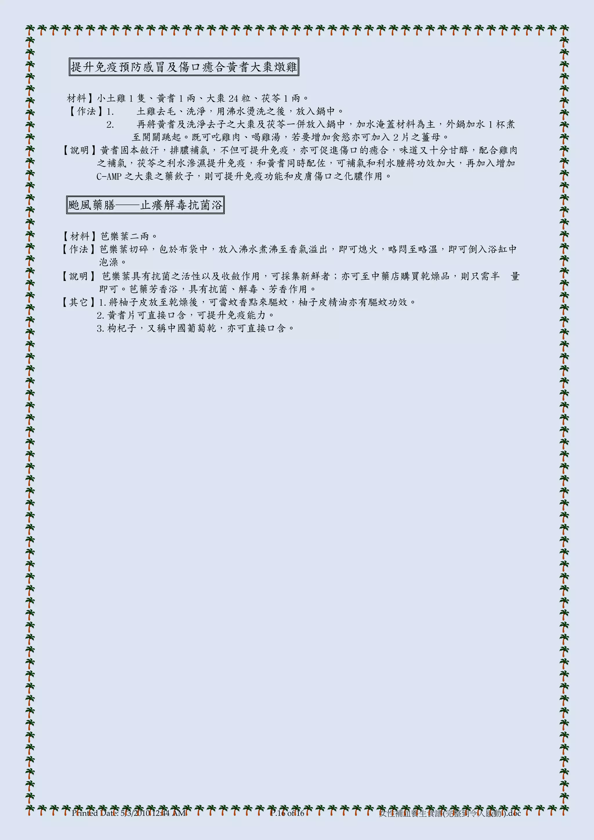 提升免疫預防感冒及傷口癒合黃耆大棗燉雞

 材料】小土雞 1 隻、黃耆 1 兩、大棗 24 粒、茯苓 1 兩。
 【作法】1.    土雞去毛、洗淨，用沸水燙洗之後，放入鍋中。
      2.    再將黃耆及洗淨去子之大棗及茯苓一併放入鍋中，加水淹蓋材料為主，外鍋加水 1 杯煮
           至開關跳起。既可吃雞肉、喝雞湯，若要增加食慾亦可加入 2 片之薑母。
【說明】黃耆固本斂汗，排膿補氣，不但可提升免疫，亦可促進傷口的癒合，味道又十分甘醇，配合雞肉
    之補氣，茯苓之利水滲濕提升免疫，和黃耆同時配佐，可補氣和利水腫將功效加大，再加入增加
    C-AMP 之大棗之藥飲子，則可提升免疫功能和皮膟傷口之化膿作用。

颱風藥膳──止癢解毒抗菌浴

【材料】芭樂葉二兩。
【作法】芭樂葉切碎，包於布袋中，放入沸水煮沸至香氣溢出，即可熄火，略悶至略溫，即可倒入浴缸中
    泡澡。
【說明】 芭樂葉具有抗菌之活性以及收斂作用，可採集新鮮者；亦可至中藥店購買乾燥品，則只需半 量
    即可。芭藥芳香浴，具有抗菌、解毒、芳香作用。
【其它】1.將柚子皮放至乾燥後，可當蚊香點來驅蚊，柚子皮精油亦有驅蚊功效。
    2.黃耆片可直接口含，可提升免疫能力。
    3.枸杞子，又稱中國葡萄乾，亦可直接口含。




 Printed Date: 5/3/2010 12:44 AM   P.16 of 16   女性補血養生食譜(完整到令人感動!).doc
 