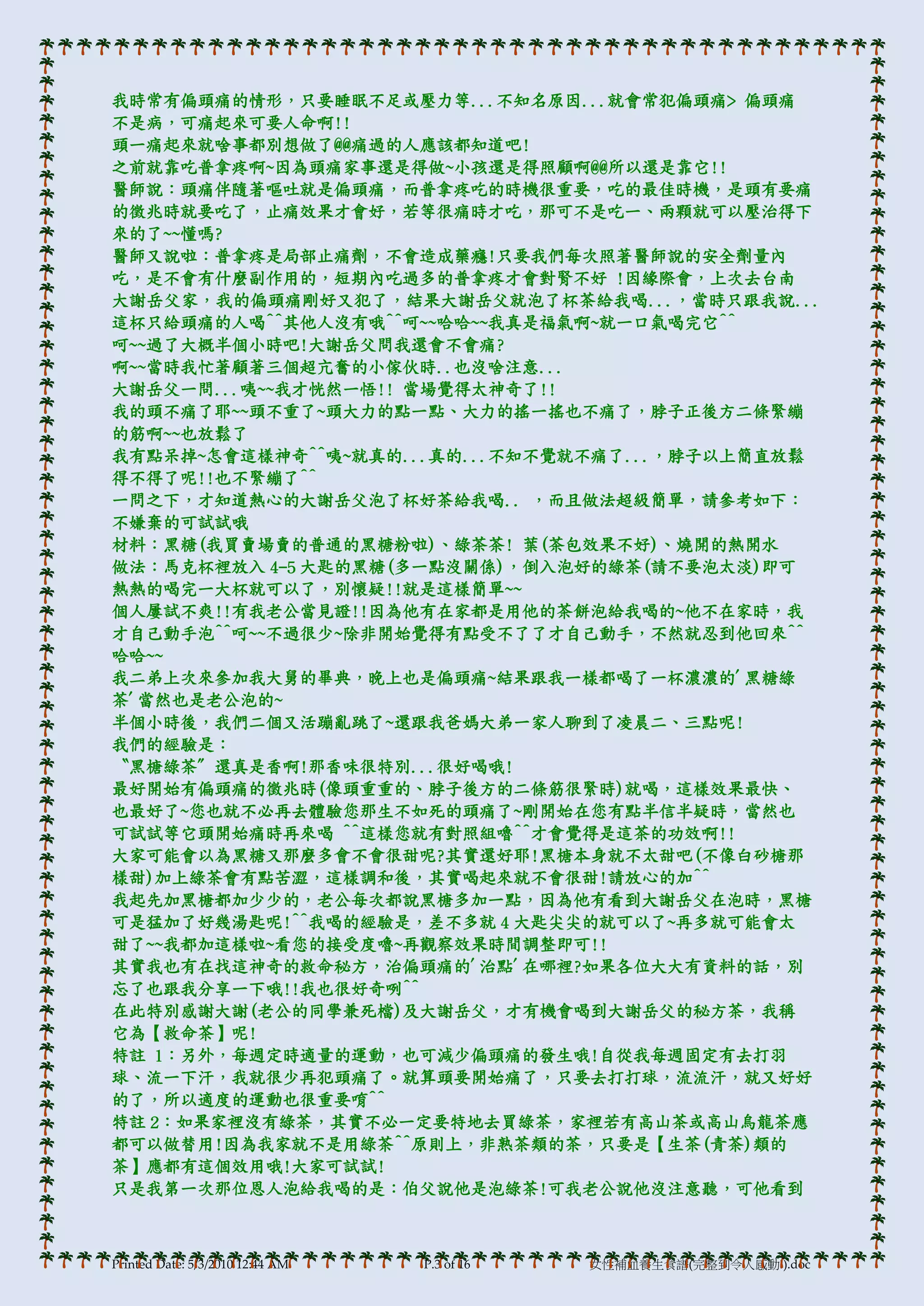 我時常有偏頭痛的情形，只要睡眠不足或壓力等...不知名原因...就會常犯偏頭痛> 偏頭痛
不是病，可痛起來可要人命啊!!
頭一痛起來就啥事都別想做了@@痛過的人應該都知道吧!
之前就靠吃普拿疼啊~因為頭痛家事還是得做~小孩還是得照顧啊@@所以還是靠它!!
醫師說：頭痛伴隨著嘔吐就是偏頭痛，而普拿疼吃的時機很重要，吃的最佳時機，是頭有要痛
的徵兆時就要吃了，止痛效果才會好，若等很痛時才吃，那可不是吃一、兩顆就可以壓治得下
來的了~~懂嗎?
醫師又說啦：普拿疼是局部止痛劑，不會造成藥癮!只要我們每次照著醫師說的安全劑量內
吃，是不會有什麼副作用的，短期內吃過多的普拿疼才會對腎不好 !因緣際會，上次去台南
大謝岳父家，我的偏頭痛剛好又犯了，結果大謝岳父就泡了杯茶給我喝...，當時只跟我說...
這杯只給頭痛的人喝^^其他人沒有哦^^呵~~哈哈~~我真是福氣啊~就一口氣喝完它^^
呵~~過了大概半個小時吧!大謝岳父問我還會不會痛?
啊~~當時我忙著顧著三個超亢奮的小傢伙時..也沒啥注意...
大謝岳父一問...咦~~我才恍然一悟!! 當場覺得太神奇了!!
我的頭不痛了耶~~頭不重了~頭大力的點一點、大力的搖一搖也不痛了，脖子正後方二條緊繃
的筋啊~~也放鬆了
我有點呆掉~怎會這樣神奇^^咦~就真的...真的...不知不覺就不痛了...，脖子以上簡直放鬆
得不得了呢!!也不緊繃了^^
一問之下，才知道熱心的大謝岳父泡了杯好茶給我喝.. ，而且做法超級簡單，請參考如下：
不嫌棄的可試試哦
材料：黑糖(我買賣場賣的普通的黑糖粉啦)、綠茶茶! 葉(茶包效果不好)、燒開的熱開水
做法：馬克杯裡放入 4-5 大匙的黑糖(多一點沒關係)，倒入泡好的綠茶(請不要泡太淡)即可
熱熱的喝完一大杯就可以了，別懷疑!!就是這樣簡單~~
個人屢試不爽!!有我老公當見證!!因為他有在家都是用他的茶餅泡給我喝的~他不在家時，我
才自己動手泡^^呵~~不過很少~除非開始覺得有點受不了了才自己動手，不然就忍到他回來^^
哈哈~~
我二弟上次來參加我大腼的畢典，晚上也是偏頭痛~結果跟我一樣都喝了一杯濃濃的'黑糖綠
茶'當然也是老公泡的~
半個小時後，我們二個又活蹦亂跳了~還跟我爸媽大弟一家人聊到了凌晨二、三點呢!
我們的經驗是：
〝黑榶綠茶〞還真是香啊!那香味很特別...很好喝哦!
最好開始有偏頭痛的徵兆時(像頭重重的、脖子後方的二條筋很緊時)就喝，這樣效果最快、
也最好了~您也就不必再去體驗您那生不如死的頭痛了~剛開始在您有點半信半疑時，當然也
可試試等它頭開始痛時再來喝 ^^這樣您就有對照組嚕^^才會覺得是這茶的功效啊!!
大家可能會以為黑糖又那麼多會不會很甜呢?其實還好耶!黑榶本身就不太甜吧(不像白砂榶那
樣甜)加上綠茶會有點苦澀，這樣調和後，其實喝起來就不會很甜!請放心的加^^
我起先加黑榶都加少少的，老公每次都說黑榶多加一點，因為他有看到大謝岳父在泡時，黑榶
可是猛加了好幾湯匙呢!^^我喝的經驗是，差不多就 4 大匙尖尖的就可以了~再多就可能會太
甜了~~我都加這樣啦~看您的接受度嚕~再觀察效果時間調整即可!!
其實我也有在找這神奇的救命秘方，治偏頭痛的'治點'在哪裡?如果各位大大有資料的話，別
忘了也跟我分享一下哦!!我也很好奇咧^^
在此特別感謝大謝(老公的同學兼死檔)及大謝岳父，才有機會喝到大謝岳父的秘方茶，我稱
它為【救命茶】呢!
特註 1：另外，每週定時適量的運動，也可減少偏頭痛的發生哦!自從我每週固定有去打羽
球、流一下汗，我就很少再犯頭痛了。就算頭要開始痛了，只要去打打球，流流汗，就又好好
的了，所以適度的運動也很重要唷^^
特註 2：如果家裡沒有綠茶，其實不必一定要特地去買綠茶，家裡若有高山茶或高山烏龍茶應
都可以做替用!因為我家就不是用綠茶^^原則上，非熟茶類的茶，只要是【生茶(青茶)類的
茶】應都有這個效用哦!大家可試試!
只是我第一次那位恩人泡給我喝的是：伯父說他是泡綠茶!可我老公說他沒注意聽，可他看到



Printed Date: 5/3/2010 12:44 AM   P.3 of 16   女性補血養生食譜(完整到令人感動!).doc
 