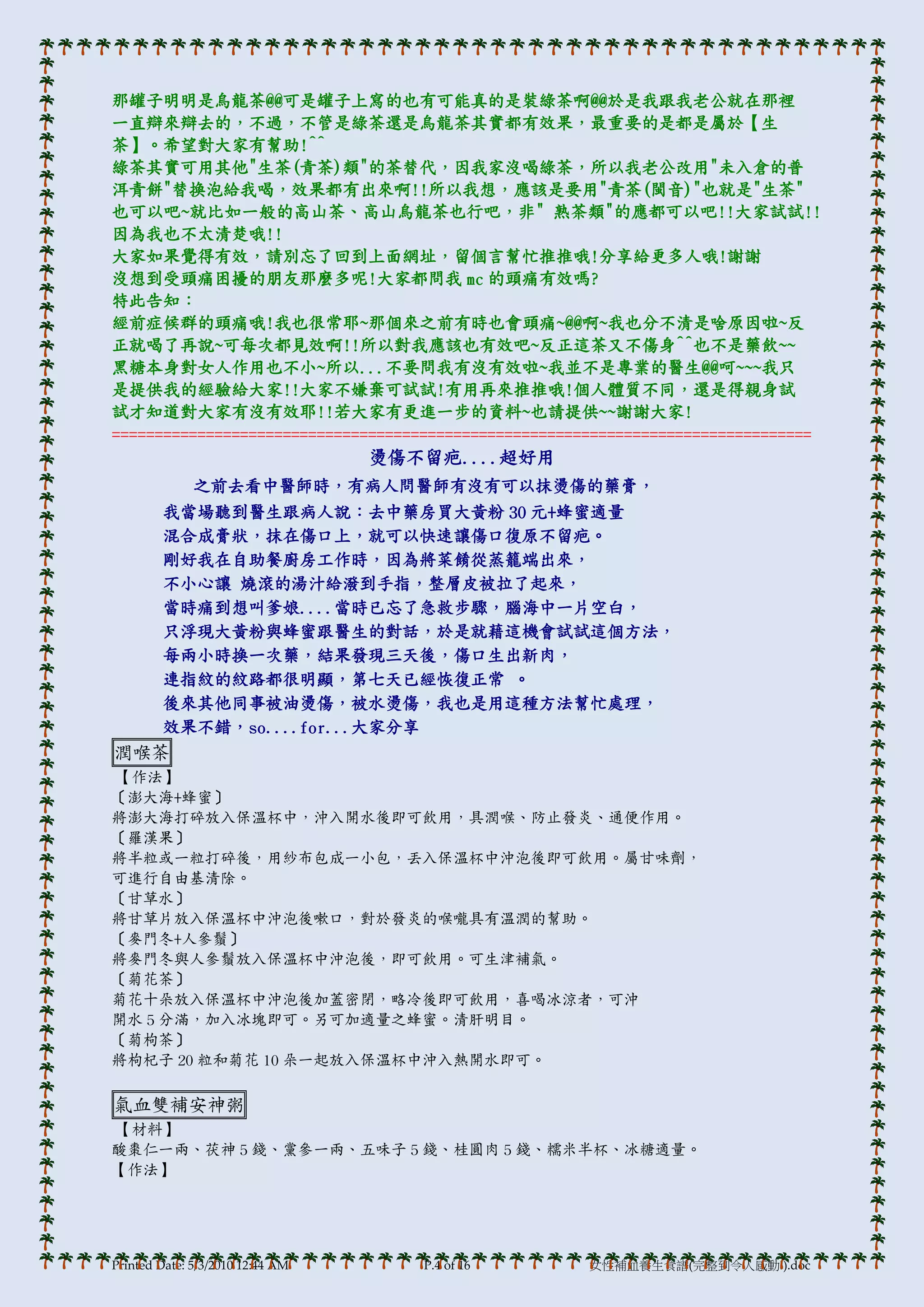 那罐子明明是烏龍茶@@可是罐子上寫的也有可能真的是裝綠茶啊@@於是我跟我老公就在那裡
一直辯來辯去的，不過，不管是綠茶還是烏龍茶其實都有效果，最重要的是都是屬於【生
茶】。希望對大家有幫助!^^
綠茶其實可用其他"生茶(青茶)類"的茶替代，因我家沒喝綠茶，所以我老公改用"未入倉的普
洱青餅"替換泡給我喝，效果都有出來啊!!所以我想，應該是要用"青茶(閩音)"也就是"生茶"
也可以吧~就比如一般的高山茶、高山烏龍茶也行吧，非" 熟茶類"的應都可以吧!!大家試試!!
因為我也不太清楚哦!!
大家如果覺得有效，請別忘了回到上面網址，留個言幫忙推推哦!分享給更多人哦!謝謝
沒想到受頭痛困擾的朋友那麼多呢!大家都問我 mc 的頭痛有效嗎?
特此告知：
經前症候群的頭痛哦!我也很常耶~那個來之前有時也會頭痛~@@啊~我也分不清是啥原因啦~反
正就喝了再說~可每次都見效啊!!所以對我應該也有效吧~反正這茶又不傷身^^也不是藥飲~~
黑糖本身對女人作用也不小~所以...不要問我有沒有效啦~我並不是專業的醫生@@呵~~~我只
是提供我的經驗給大家!!大家不嫌棄可試試!有用再來推推哦!個人體質不同，還是得親身試
試才知道對大家有沒有效耶!!若大家有更進一步的資料~也請提供~~謝謝大家!
==================================================================================
                                  燙傷不留疤....超好用
              之前去看中醫師時，有病人問醫師有沒有可以抹燙傷的藥膏，
        我當場聽到醫生跟病人說：去中藥房買大黃粉 30 元+蜂蜜適量
        混合成膏狀，抹在傷口上，就可以快速讓傷口復原不留疤。
        剛好我在自助餐廚房工作時，因為將菜餚從蒸籠端出來，
        不小心讓 燒滾的湯汁給潑到手指，整層皮被拉了起來，
        當時痛到想叫爹娘....當時已忘了急救步驟，腻海中一片空白，
        只浮現大黃粉與蜂蜜跟醫生的對話，於是就藉這機會試試這個方法，
        每兩小時換一次藥，結果發現三天後，傷口生出新肉，
        連指紋的紋路都很明顯，第七天已經恢復正常 。
        後來其他同事被油燙傷，被水燙傷，我也是用這種方法幫忙處理，
        效果不錯，so....for...大家分享
潤喉茶
【作法】
〔澎大海+蜂蜜〕
將澎大海打碎放入保溫杯中，沖入開水後即可飲用，具潤喉、防止發炎、通便作用。
〔羅漢果〕
將半粒或一粒打碎後，用紗布包成一小包，丟入保溫杯中沖泡後即可飲用。屬甘味劑，
可進行自由基清除。
〔甘草水〕
將甘草片放入保溫杯中沖泡後嗽口，對於發炎的喉嚨具有溫潤的幫助。
〔麥門冬+人參鬚〕
將麥門冬與人參鬚放入保溫杯中沖泡後，即可飲用。可生津補氣。
〔菊花茶〕
菊花十朵放入保溫杯中沖泡後加蓋密閉，略冷後即可飲用，喜喝冰涼者，可沖
開水 5 分滿，加入冰塊即可。另可加適量之蜂蜜。清肝明目。
〔菊枸茶〕
將枸杞子 20 粒和菊花 10 朵一起放入保溫杯中沖入熱開水即可。

氣血雙補安神粥
【材料】
酸棗仁一兩、茯神 5 錢、黨參一兩、五味子 5 錢、桂圓肉 5 錢、糯米半杯、冰糖適量。
【作法】




Printed Date: 5/3/2010 12:44 AM      P.4 of 16         女性補血養生食譜(完整到令人感動!).doc
 