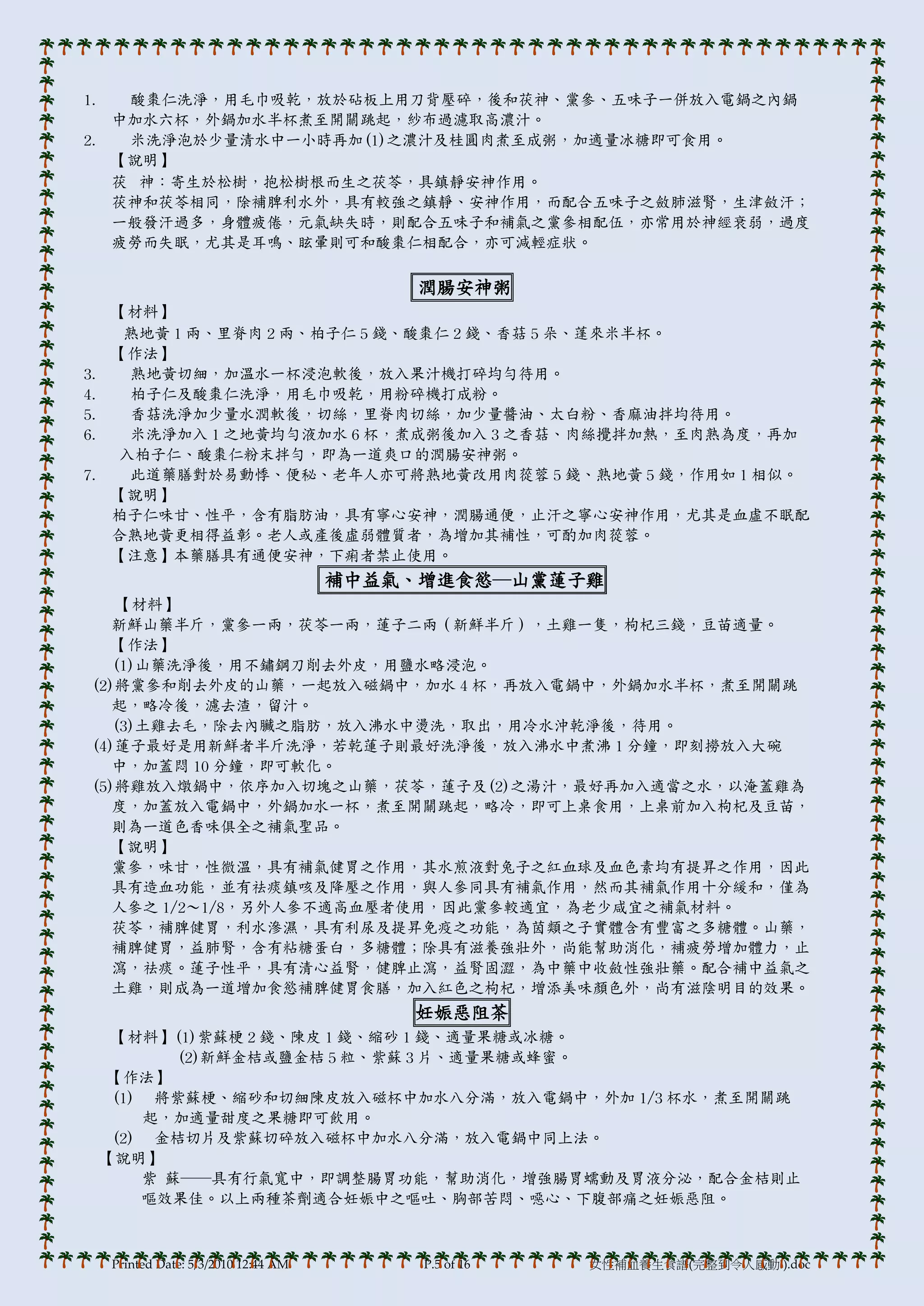 1.  酸棗仁洗淨，用毛巾吸乾，放於砧板上用刀背壓碎，後和茯神、黨參、五味子一併放入電鍋之內鍋
   中加水六杯，外鍋加水半杯煮至開關跳起，紗布過濾取高濃汁。
2.  米洗淨泡於少量清水中一小時再加(1)之濃汁及桂圓肉煮至成粥，加適量冰糖即可食用。
   【說明】
   茯 神：寄生於松樹，抱松樹根而生之茯苓，具鎮靜安神作用。
   茯神和茯苓相同，除補脾利水外，具有較強之鎮靜、安神作用，而配合五味子之斂肺滋腎，生津斂汗；
   一般發汗過多，身體疲倦，元氣缺失時，則配合五味子和補氣之黨參相配伍，亦常用於神經衰弱，過度
   疲勞而失眠，尤其是耳鳴、眩暈則可和酸棗仁相配合，亦可減輕症狀。

                                            潤腸安神粥
     【材料】
      熟地黃 1 兩、里脊肉 2 兩、柏子仁 5 錢、酸棗仁 2 錢、香菇 5 朵、蓬來米半杯。
     【作法】
3.    熟地黃切細，加溫水一杯浸泡軟後，放入果汁機打碎均勻待用。
4.    柏子仁及酸棗仁洗淨，用毛巾吸乾，用粉碎機打成粉。
5.    香菇洗淨加少量水潤軟後，切絲，里脊肉切絲，加少量醬油、太白粉、香麻油拌均待用。
6.    米洗淨加入 1 之地黃均勻液加水 6 杯，煮成粥後加入 3 之香菇、肉絲攪拌加熱，至肉熟為度，再加
     入柏子仁、酸棗仁粉末拌勻，即為一道爽口的潤腸安神粥。
7.    此道藥膳對於易動悸、便秘、老年人亦可將熟地黃改用肉蓯蓉 5 錢、熟地黃 5 錢，作用如 1 相似。
     【說明】
     柏子仁味甘、性帄，含有脂肪油，具有寧心安神，潤腸通便，止汗之寧心安神作用，尤其是血虛不眠配
     合熟地黃更相得益彰。老人或產後虛弱體質者，為增加其補性，可酌加肉蓯蓉。
     【注意】本藥膳具有通便安神，下痢者禁止使用。
                                       補中益氣、增進食慾─山黨蓮子雞
    【材料】
   新鮮山藥半斤，黨參一兩，茯苓一兩，蓮子二兩（新鮮半斤），土雞一隻，枸杞三錢，豆苗適量。
   【作法】
   (1)山藥洗淨後，用不鏽鋼刀削去外皮，用鹽水略浸泡。
(2)將黨參和削去外皮的山藥，一起放入磁鍋中，加水 4 杯，再放入電鍋中，外鍋加水半杯，煮至開關跳
   起，略冷後，濾去渣，留汁。
   (3)土雞去毛，除去內臟之脂肪，放入沸水中燙洗，取出，用冷水沖乾淨後，待用。
(4)蓮子最好是用新鮮者半斤洗淨，若乾蓮子則最好洗淨後，放入沸水中煮沸 1 分鐘，即刻撈放入大碗
   中，加蓋悶 10 分鐘，即可軟化。
(5)將雞放入燉鍋中，依序加入切塊之山藥，茯苓，蓮子及(2)之湯汁，最好再加入適當之水，以淹蓋雞為
   度，加蓋放入電鍋中，外鍋加水一杯，煮至開關跳起，略冷，即可上桌食用，上桌前加入枸杞及豆苗，
   則為一道色香味俱全之補氣聖品。
   【說明】
   黨參，味甘，性微溫，具有補氣健胃之作用，其水煎液對兔子之紅血球及血色素均有提昇之作用，因此
   具有造血功能，並有祛痰鎮咳及降壓之作用，與人參同具有補氣作用，然而其補氣作用十分緩和，僅為
   人參之 1/2～1/8，另外人參不適高血壓者使用，因此黨參較適宜，為老少咸宜之補氣材料。
   茯苓，補脾健胃，利水滲濕，具有利尿及提昇免疫之功能，為茵類之子實體含有豐富之多糖體。山藥，
   補脾健胃，益肺腎，含有粘糖蛋白，多糖體；除具有滋養強壯外，尚能幫助消化，補疲勞增加體力，止
   瀉，祛痰。蓮子性帄，具有清心益腎，健脾止瀉，益腎固澀，為中藥中收斂性強壯藥。配合補中益氣之
   土雞，則成為一道增加食慾補脾健胃食膳，加入紅色之枸杞，增添美味顏色外，尚有滋陰明目的效果。
                                           妊娠惡阻茶
      【材料】(1)紫蘇梗 2 錢、陳皮 1 錢、縮砂 1 錢、適量果糖或冰糖。
            (2)新鮮金桔或鹽金桔 5 粒、紫蘇 3 片、適量果糖或蜂蜜。
     【作法】
      (1) 將紫蘇梗、縮砂和切細陳皮放入磁杯中加水八分滿，放入電鍋中，外加 1/3 杯水，煮至開關跳
         起，加適量甜度之果糖即可飲用。
      (2) 金桔切片及紫蘇切碎放入磁杯中加水八分滿，放入電鍋中同上法。
     【說明】
         紫 蘇──具有行氣寬中，即調整腸胃功能，幫助消化，增強腸胃蠕動及胃液分泌，配合金桔則止
         嘔效果佳。以上兩種茶劑適合妊娠中之嘔吐、胸部苦悶、噁心、下腹部痛之妊娠惡阻。



     Printed Date: 5/3/2010 12:44 AM        P.5 of 16   女性補血養生食譜(完整到令人感動!).doc
 