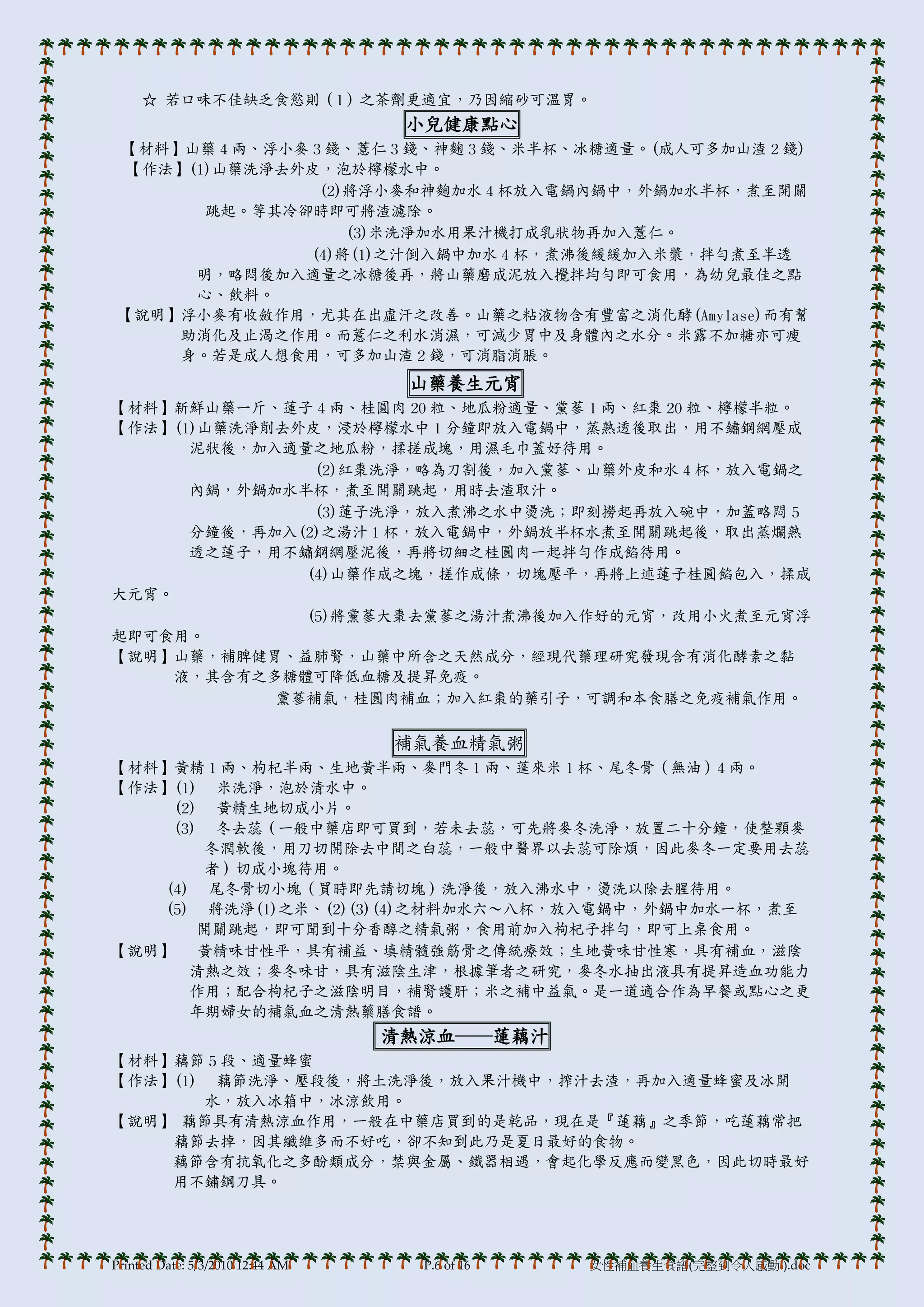 ☆ 若口味不佳缺乏食慾則（1）之茶劑更適宜，乃因縮砂可溫胃。
                                   小兒健康點心
 【材料】山藥 4 兩、浮小麥 3 錢、薏仁 3 錢、神麴 3 錢、米半杯、冰糖適量。(成人可多加山渣 2 錢)
  【作法】(1)山藥洗淨去外皮，泡於檸檬水中。
                 (2)將浮小麥和神麴加水 4 杯放入電鍋內鍋中，外鍋加水半杯，煮至開關
        跳起。等其冷卻時即可將渣濾除。
                    (3)米洗淨加水用果汁機打成乳狀物再加入薏仁。
                (4)將(1)之汁倒入鍋中加水 4 杯，煮沸後緩緩加入米漿，拌勻煮至半透
       明，略悶後加入適量之冰糖後再，將山藥磨成泥放入攪拌均勻即可食用，為帅兒最佳之點
       心、飲料。
 【說明】浮小麥有收斂作用，尤其在出虛汗之改善。山藥之粘液物含有豐富之消化酵(Amylase)而有幫
     助消化及止渴之作用。而薏仁之利水消濕，可減少胃中及身體內之水分。米露不加糖亦可瘦
     身。若是成人想食用，可多加山渣 2 錢，可消脂消脹。
                                   山藥養生元宵
【材料】新鮮山藥一斤、蓮子 4 兩、桂圓肉 20 粒、地瓜粉適量、黨蔘 1 兩、紅棗 20 粒、檸檬半粒。
【作法】(1)山藥洗淨削去外皮，浸於檸檬水中 1 分鐘即放入電鍋中，蒸熟透後取出，用不鏽鋼網壓成
      泥狀後，加入適量之地瓜粉，揉搓成塊，用濕毛巾蓋好待用。
               (2)紅棗洗淨，略為刀割後，加入黨蔘、山藥外皮和水 4 杯，放入電鍋之
      內鍋，外鍋加水半杯，煮至開關跳起，用時去渣取汁。
               (3)蓮子洗淨，放入煮沸之水中燙洗；即刻撈起再放入碗中，加蓋略悶 5
      分鐘後，再加入(2)之湯汁 1 杯，放入電鍋中，外鍋放半杯水煮至開關跳起後，取出蒸爛熟
      透之蓮子，用不鏽鋼網壓泥後，再將切細之桂圓肉一起拌勻作成餡待用。
              (4)山藥作成之塊，搓作成條，切塊壓帄，再將上述蓮子桂圓餡包入，揉成
大元宵。
              (5)將黨蔘大棗去黨蔘之湯汁煮沸後加入作好的元宵，改用小火煮至元宵浮
起即可食用。
【說明】山藥，補脾健胃、益肺腎，山藥中所含之天然成分，經現代藥理研究發現含有消化酵素之黏
     液，其含有之多糖體可降低血糖及提昇免疫。
            黨蔘補氣，桂圓肉補血；加入紅棗的藥引子，可調和本食膳之免疫補氣作用。

                                  補氣養血精氣粥
【材料】黃精 1 兩、枸杞半兩、生地黃半兩、麥門冬 1 兩、蓬來米 1 杯、尾冬骨（無油）4 兩。
【作法】(1) 米洗淨，泡於清水中。
    (2) 黃精生地切成小片。
    (3) 冬去蕊（一般中藥店即可買到，若未去蕊，可先將麥冬洗淨，放置二十分鐘，使整顆麥
        冬潤軟後，用刀切開除去中間之白蕊，一般中醫界以去蕊可除煩，因此麥冬一定要用去蕊
        者）切成小塊待用。
   (4) 尾冬骨切小塊（買時即先請切塊）洗淨後，放入沸水中，燙洗以除去腥待用。
   (5) 將洗淨(1)之米、(2)(3)(4)之材料加水六～八杯，放入電鍋中，外鍋中加水一杯，煮至
       開關跳起，即可聞到十分香醇之精氣粥，食用前加入枸杞子拌勻，即可上桌食用。
【說明】   黃精味甘性帄，具有補益、填精髓強筋骨之傳統療效；生地黃味甘性寒，具有補血，滋陰
      清熱之效；麥冬味甘，具有滋陰生津，根據筆者之研究，麥冬水抽出液具有提昇造血功能力
      作用；配合枸杞子之滋陰明目，補腎護肝；米之補中益氣。是一道適合作為早餐或點心之更
      年期婦女的補氣血之清熱藥膳食譜。
                                  清熱涼血──蓮藕汁
【材料】藕節 5 段、適量蜂蜜
【作法】(1) 藕節洗淨、壓段後，將土洗淨後，放入果汁機中，搾汁去渣，再加入適量蜂蜜及冰開
       水，放入冰箱中，冰涼飲用。
【說明】 藕節具有清熱涼血作用，一般在中藥店買到的是乾品，現在是『蓮藕』之季節，吃蓮藕常把
    藕節去掉，因其纖維多而不好吃，卻不知到此乃是夏日最好的食物。
    藕節含有抗氧化之多酚類成分，禁與金屬、鐵器相遇，會起化學反應而變黑色，因此切時最好
    用不鏽鋼刀具。




Printed Date: 5/3/2010 12:44 AM     P.6 of 16   女性補血養生食譜(完整到令人感動!).doc
 