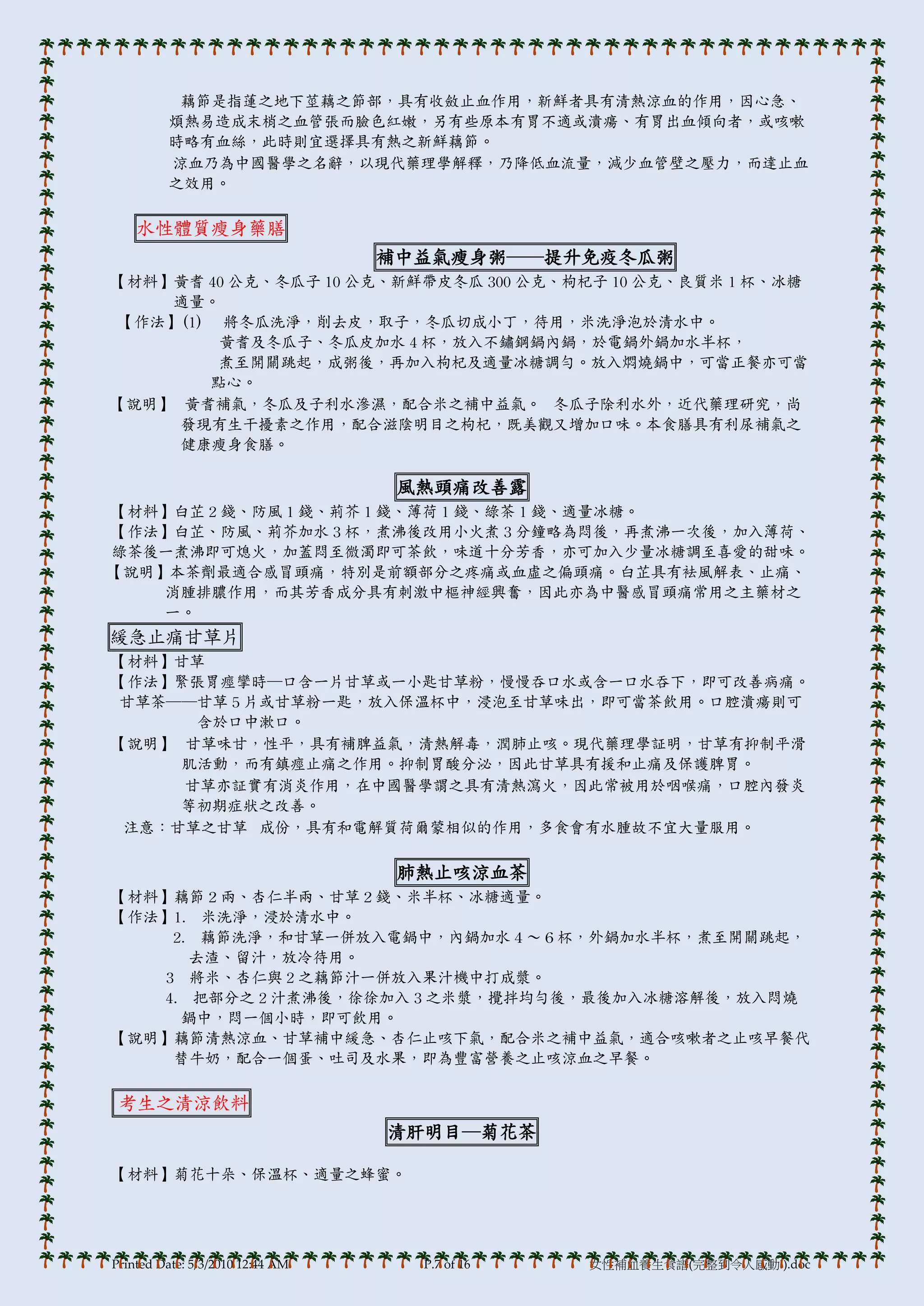 藕節是指蓮之地下莖藕之節部，具有收斂止血作用，新鮮者具有清熱涼血的作用，因心急、
         煩熱易造成末梢之血管張而臉色紅嫩，另有些原本有胃不適或潰瘍、有胃出血傾向者，或咳嗽
         時略有血絲，此時則宜選擇具有熱之新鮮藕節。
         涼血乃為中國醫學之名辭，以現代藥理學解釋，乃降低血流量，減少血管壁之壓力，而達止血
         之效用。

    水性體質瘦身藥膳
                                  補中益氣瘦身粥──提升免疫冬瓜粥
【材料】黃耆 40 公克、冬瓜子 10 公克、新鮮帶皮冬瓜 300 公克、枸杞子 10 公克、良質米 1 杯、冰糖
    適量。
【作法】(1) 將冬瓜洗淨，削去皮，取子，冬瓜切成小丁，待用，米洗淨泡於清水中。
        黃耆及冬瓜子、冬瓜皮加水 4 杯，放入不鏽鋼鍋內鍋，於電鍋外鍋加水半杯，
        煮至開關跳起，成粥後，再加入枸杞及適量冰糖調勻。放入燜燒鍋中，可當正餐亦可當
       點心。
【說明】 黃耆補氣，冬瓜及子利水滲濕，配合米之補中益氣。 冬瓜子除利水外，近代藥理研究，尚
     發現有生干擾素之作用，配合滋陰明目之枸杞，既美觀又增加口味。本食膳具有利尿補氣之
     健康瘦身食膳。

                                   風熱頭痛改善露
【材料】白芷 2 錢、防風 1 錢、荊芥 1 錢、薄荷 1 錢、綠茶 1 錢、適量冰糖。
【作法】白芷、防風、荊芥加水 3 杯，煮沸後改用小火煮 3 分鐘略為悶後，再煮沸一次後，加入薄荷、
綠茶後一煮沸即可熄火，加蓋悶至微濁即可茶飲，味道十分芳香，亦可加入少量冰糖調至喜愛的甜味。
【說明】本茶劑最適合感冒頭痛，特別是前額部分之疼痛或血虛之偏頭痛。白芷具有袪風解表、止痛、
    消腫排膿作用，而其芳香成分具有刺激中樞神經興奮，因此亦為中醫感冒頭痛常用之主藥材之
    一。
緩急止痛甘草片
【材料】甘草
【作法】緊張胃痙攣時─口含一片甘草或一小匙甘草粉，慢慢吞口水或含一口水吞下，即可改善病痛。
甘草茶──甘草 5 片或甘草粉一匙，放入保溫杯中，浸泡至甘草味出，即可當茶飲用。口腔潰瘍則可
      含於口中漱口。
【說明】 甘草味甘，性帄，具有補脾益氣，清熱解毒，潤肺止咳。現代藥理學証明，甘草有抑制帄滑
     肌活動，而有鎮痙止痛之作用。抑制胃酸分泌，因此甘草具有援和止痛及保護脾胃。
     甘草亦証實有消炎作用，在中國醫學謂之具有清熱瀉火，因此常被用於咽喉痛，口腔內發炎
     等初期症狀之改善。
 注意：甘草之甘草 成份，具有和電解質荷爾蒙相似的作用，多食會有水腫故不宜大量服用。

                                   肺熱止咳涼血茶
【材料】藕節２兩、杏仁半兩、甘草２錢、米半杯、冰糖適量。
【作法】1. 米洗淨，浸於清水中。
     2. 藕節洗淨，和甘草一併放入電鍋中，內鍋加水４～６杯，外鍋加水半杯，煮至開關跳起，
       去渣、留汁，放冷待用。
    3 將米、杏仁與 2 之藕節汁一併放入果汁機中打成漿。
   4. 把部分之 2 汁煮沸後，徐徐加入 3 之米漿，攪拌均勻後，最後加入冰糖溶解後，放入悶燒
      鍋中，悶一個小時，即可飲用。
【說明】藕節清熱涼血、甘草補中緩急、杏仁止咳下氣，配合米之補中益氣，適合咳嗽者之止咳早餐代
     替牛奶，配合一個蛋、吐司及水果，即為豐富營養之止咳涼血之早餐。

 考生之清涼飲料
                                  清肝明目─菊花茶

【材料】菊花十朵、保溫杯、適量之蜂蜜。




Printed Date: 5/3/2010 12:44 AM     P.7 of 16   女性補血養生食譜(完整到令人感動!).doc
 