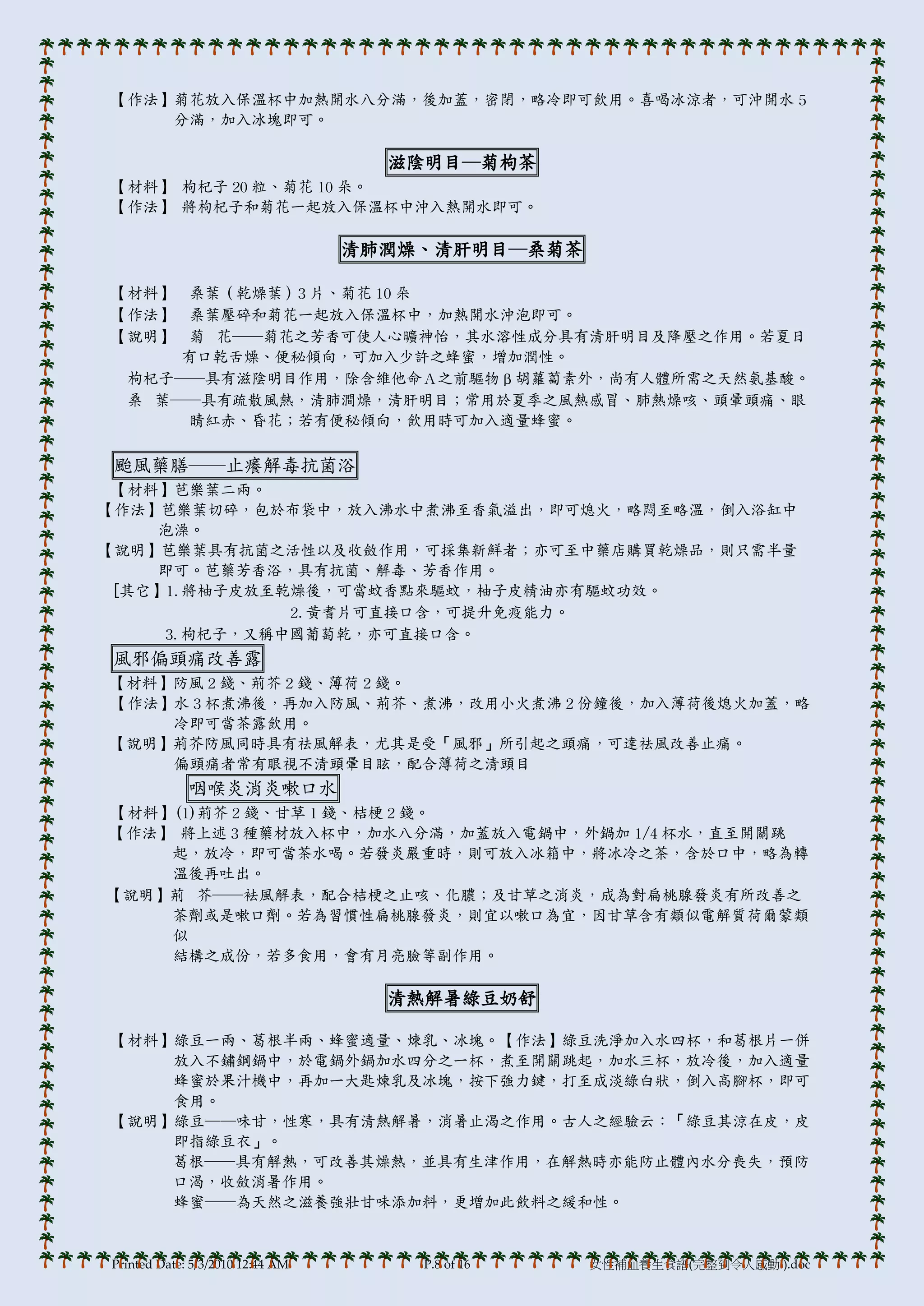 【作法】菊花放入保溫杯中加熱開水八分滿，後加蓋，密閉，略冷即可飲用。喜喝冰涼者，可沖開水 5
    分滿，加入冰塊即可。

                                    滋陰明目─菊枸茶
【材料】 枸杞子 20 粒、菊花 10 朵。
【作法】 將枸杞子和菊花一起放入保溫杯中沖入熱開水即可。

                                  清肺潤燥、清肝明目─桑菊茶

【材料】   桑葉（乾燥葉）3 片、菊花 10 朵
【作法】   桑葉壓碎和菊花一起放入保溫杯中，加熱開水沖泡即可。
【說明】   菊 花──菊花之芳香可使人心曠神怡，其水溶性成分具有清肝明目及降壓之作用。若夏日
      有口乾舌燥、便秘傾向，可加入少許之蜂蜜，增加潤性。
  枸杞子──具有滋陰明目作用，除含維他命Ａ之前驅物β胡蘿蔔素外，尚有人體所需之天然氨基酸。
  桑 葉──具有疏散風熱，清肺澗燥，清肝明目；常用於夏季之風熱感冒、肺熱燥咳、頭暈頭痛、眼
       睛紅赤、昏花；若有便秘傾向，飲用時可加入適量蜂蜜。

颱風藥膳──止癢解毒抗菌浴
 【材料】芭樂葉二兩。
【作法】芭樂葉切碎，包於布袋中，放入沸水中煮沸至香氣溢出，即可熄火，略悶至略溫，倒入浴缸中
    泡澡。
【說明】芭樂葉具有抗菌之活性以及收斂作用，可採集新鮮者；亦可至中藥店購買乾燥品，則只需半量
    即可。芭藥芳香浴，具有抗菌、解毒、芳香作用。
 [其它】1.將柚子皮放至乾燥後，可當蚊香點來驅蚊，柚子皮精油亦有驅蚊功效。
              2.黃耆片可直接口含，可提升免疫能力。
     3.枸杞子，又稱中國葡萄乾，亦可直接口含。
風邪偏頭痛改善露
【材料】防風 2 錢、荊芥 2 錢、薄荷 2 錢。
【作法】水 3 杯煮沸後，再加入防風、荊芥、煮沸，改用小火煮沸 2 份鐘後，加入薄荷後熄火加蓋，略
    冷即可當茶露飲用。
【說明】荊芥防風同時具有祛風解表，尤其是受「風邪」所引起之頭痛，可達祛風改善止痛。
    偏頭痛者常有眼視不清頭暈目眩，配合薄荷之清頭目
             咽喉炎消炎嗽口水
【材料】(1)荊芥 2 錢、甘草 1 錢、桔梗 2 錢。
【作法】 將上述 3 種藥材放入杯中，加水八分滿，加蓋放入電鍋中，外鍋加 1/4 杯水，直至開關跳
    起，放冷，即可當茶水喝。若發炎嚴重時，則可放入冰箱中，將冰冷之茶，含於口中，略為轉
    溫後再吐出。
【說明】荊 芥──袪風解表，配合桔梗之止咳、化膿；及甘草之消炎，成為對扁桃腺發炎有所改善之
    茶劑或是嗽口劑。若為習慣性扁桃腺發炎，則宜以嗽口為宜，因甘草含有類似電解質荷爾蒙類
    似
    結構之成份，若多食用，會有月亮臉等副作用。

                                    清熱解暑綠豆奶舒

【材料】綠豆一兩、葛根半兩、蜂蜜適量、煉乳、冰塊。【作法】綠豆洗淨加入水四杯，和葛根片一併
    放入不鏽鋼鍋中，於電鍋外鍋加水四分之一杯，煮至開關跳起，加水三杯，放冷後，加入適量
    蜂蜜於果汁機中，再加一大匙煉乳及冰塊，按下強力鍵，打至成淡綠白狀，倒入高腳杯，即可
    食用。
【說明】綠豆──味甘，性寒，具有清熱解暑，消暑止渴之作用。古人之經驗云：「綠豆其涼在皮，皮
    即指綠豆衣」。
    葛根──具有解熱，可改善其燥熱，並具有生津作用，在解熱時亦能防止體內水分喪失，預防
    口渴，收斂消暑作用。
    蜂蜜──為天然之滋養強壯甘味添加料，更增加此飲料之緩和性。



Printed Date: 5/3/2010 12:44 AM       P.8 of 16   女性補血養生食譜(完整到令人感動!).doc
 