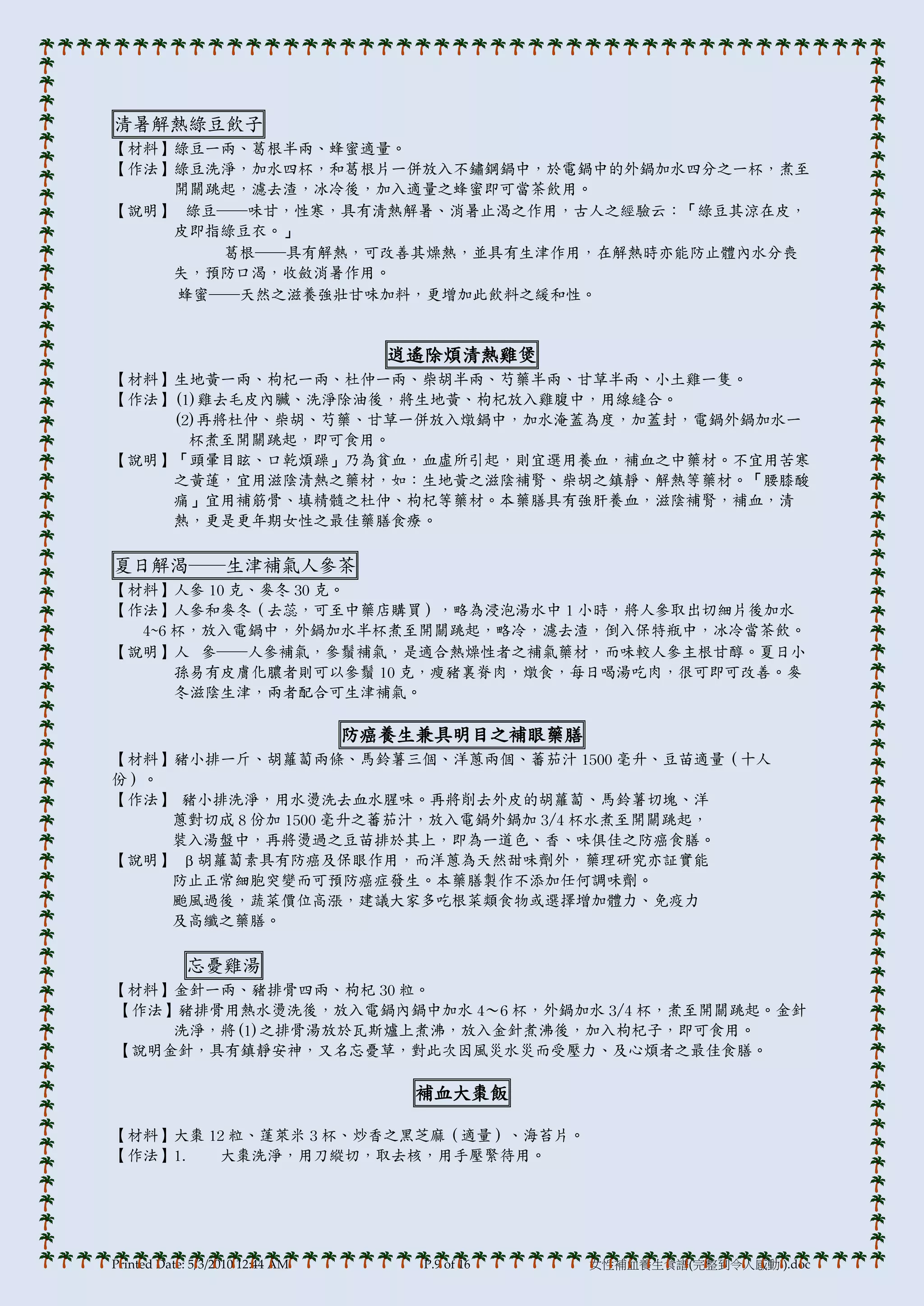 清暑解熱綠豆飲子
【材料】綠豆一兩、葛根半兩、蜂蜜適量。
【作法】綠豆洗淨，加水四杯，和葛根片一併放入不鏽鋼鍋中，於電鍋中的外鍋加水四分之一杯，煮至
    開關跳起，濾去渣，冰冷後，加入適量之蜂蜜即可當茶飲用。
【說明】 綠豆──味甘，性寒，具有清熱解暑、消暑止渴之作用，古人之經驗云：「綠豆其涼在皮，
    皮即指綠豆衣。」
       葛根──具有解熱，可改善其燥熱，並具有生津作用，在解熱時亦能防止體內水分喪
    失，預防口渴，收斂消暑作用。
    蜂蜜──天然之滋養強壯甘味加料，更增加此飲料之緩和性。


                                    逍遙除煩清熱雞煲
【材料】生地黃一兩、枸杞一兩、杜仲一兩、柴胡半兩、芍藥半兩、甘草半兩、小土雞一隻。
【作法】(1)雞去毛皮內臟、洗淨除油後，將生地黃、枸杞放入雞腹中，用線縫合。
    (2)再將杜仲、柴胡、芍藥、甘草一併放入燉鍋中，加水淹蓋為度，加蓋封，電鍋外鍋加水一
      杯煮至開關跳起，即可食用。
【說明】「頭暈目眩、口乾煩躁」乃為貧血，血虛所引起，則宜選用養血，補血之中藥材。不宜用苦寒
    之黃蓮，宜用滋陰清熱之藥材，如：生地黃之滋陰補腎、柴胡之鎮靜、解熱等藥材。「腰膝酸
    痛」宜用補筋骨、填精髓之杜仲、枸杞等藥材。本藥膳具有強肝養血，滋陰補腎，補血，清
    熱，更是更年期女性之最佳藥膳食療。

夏日解渴──生津補氣人參茶
【材料】人參 10 克、麥冬 30 克。
【作法】人參和麥冬（去蕊，可至中藥店購買），略為浸泡湯水中 1 小時，將人參取出切細片後加水
  4~6 杯，放入電鍋中，外鍋加水半杯煮至開關跳起，略冷，濾去渣，倒入保特瓶中，冰冷當茶飲。
【說明】人 參──人參補氣，參鬚補氣，是適合熱燥性者之補氣藥材，而味較人參主根甘醇。夏日小
      孫易有皮膟化膿者則可以參鬚 10 克，瘦豬裏脊肉，燉食，每日喝湯吃肉，很可即可改善。麥
      冬滋陰生津，兩者配合可生津補氣。

                                  防癌養生兼具明目之補眼藥膳
【材料】豬小排一斤、胡蘿蔔兩條、馬鈴薯三個、洋蔥兩個、蕃茄汁 1500 毫升、豆苗適量（十人
份）。
【作法】 豬小排洗淨，用水燙洗去血水腥味。再將削去外皮的胡蘿蔔、馬鈴薯切塊、洋
    蔥對切成 8 份加 1500 毫升之蕃茄汁，放入電鍋外鍋加 3/4 杯水煮至開關跳起，
    裝入湯盤中，再將燙過之豆苗排於其上，即為一道色、香、味俱佳之防癌食膳。
【說明】 β胡蘿蔔素具有防癌及保眼作用，而洋蔥為天然甜味劑外，藥理研究亦証實能
    防止正常細胞突變而可預防癌症發生。本藥膳製作不添加任何調味劑。
    颱風過後，蔬菜價位高漲，建議大家多吃根菜類食物或選擇增加體力、免疫力
    及高纖之藥膳。

             忘憂雞湯
【材料】金針一兩、豬排骨四兩、枸杞 30 粒。
【作法】豬排骨用熱水燙洗後，放入電鍋內鍋中加水 4～6 杯，外鍋加水 3/4 杯，煮至開關跳起。金針
    洗淨，將(1)之排骨湯放於瓦斯爐上煮沸，放入金針煮沸後，加入枸杞子，即可食用。
【說明金針，具有鎮靜安神，又名忘憂草，對此次因風災水災而受壓力、及心煩者之最佳食膳。

                                     補血大棗飯

【材料】大棗 12 粒、蓬萊米 3 杯、炒香之黑芝麻（適量）、海苔片。
【作法】1.   大棗洗淨，用刀縱切，取去核，用手壓緊待用。




Printed Date: 5/3/2010 12:44 AM       P.9 of 16   女性補血養生食譜(完整到令人感動!).doc
 