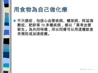 用食物為自己做化療 不只癌症，包括心血管疾病、糖尿病、阿茲海默症、肥胖等 70 多種疾病，都以「異常血管新生」為共同特徵，所以同樣可以用這種飲食來預防或加速痊癒。 資料來源 : TED.com 