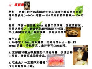 ※   紫蘇醋  材料： 米醋 ( 純天然米醋較好或工研陳年醋或是百家珍陳年醋浸泡 )—500cc  冰糖— 250 公克新鮮紫蘇葉— 200 公克  做法：準備一個容量 800cc  的廣口玻璃瓶，先放紫蘇葉，再將冰糖放入，最後再把醋到滿即可封瓶，至少要放置 20 天再開始食用，最好放置一個月後再開瓶使用 。 食用方式：  1.  杯中放入 30 cc 的紫蘇醋，再沖泡開水至一杯 ( 約 250cc) 的量，冷熱皆宜，是芳香可口的飲料。  2.  紫蘇醋和醬油等量調配作成的沾醬，很適合搭配 生豆腐、燙青菜或油炸食品。  3.  吃生魚片一定要芥末醬嗎？ 改用紫蘇醋也不錯。   