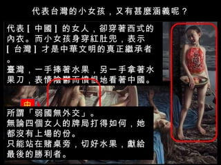 代表台灣的小女孩，又有甚麼涵義呢？ 代表 [ 中國 ] 的女人，卻穿著西式的內衣。而小女孩身穿紅肚兜，表示 [ 台灣 ] 才是中華文明的真正繼承者。 臺灣，一手捧著水果，另一手拿著水果刀，表情陰鬱而憤恨地看著中國。 中國 所謂「弱國無外交」。 無論四個女人的牌局打得如何，她都沒有上場的份。 只能站在賭桌旁，切好水果，獻給最後的勝利者。 