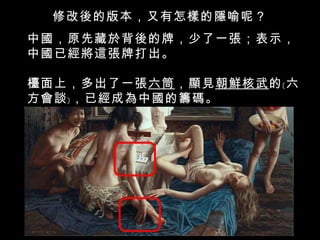 修改後的版本，又有怎樣的隱喻呢？ 中國，原先藏於背後的牌，少了一張；表示，中國已經將這張牌打出。 檯面上，多出了一張 六筒 ，顯見 朝鮮核武 的﹝六方會談﹞，已經成為中國的籌碼。 