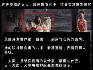 代表美國的女人，眼神飄向右邊，這又有甚麼涵義呢？ 美國身為世界第一強國，一副成竹在胸的表情。 她的眼神飄向畫的右邊，看著臺灣，表情很耐人尋味。 一方面，是想從臺灣的表情裏，讀懂些什麼。 另一方面，又想用眼神給臺灣做些暗示。 