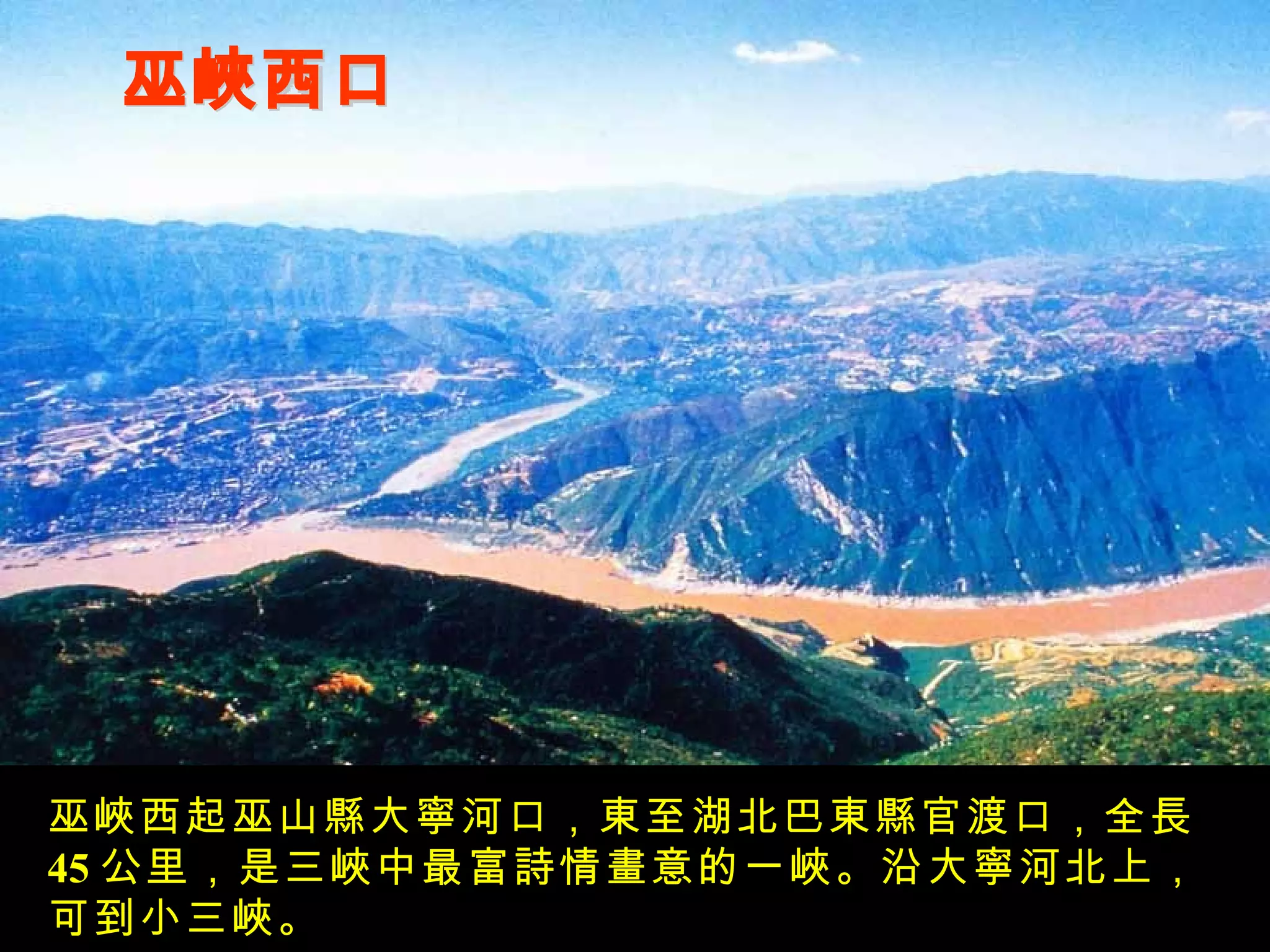 巫峽西口 巫峽西起巫山縣大寧河口，東至湖北巴東縣官渡口，全長 45 公里，是三峽中最富詩情畫意的一峽。沿大寧河北上，可到小三峽。 