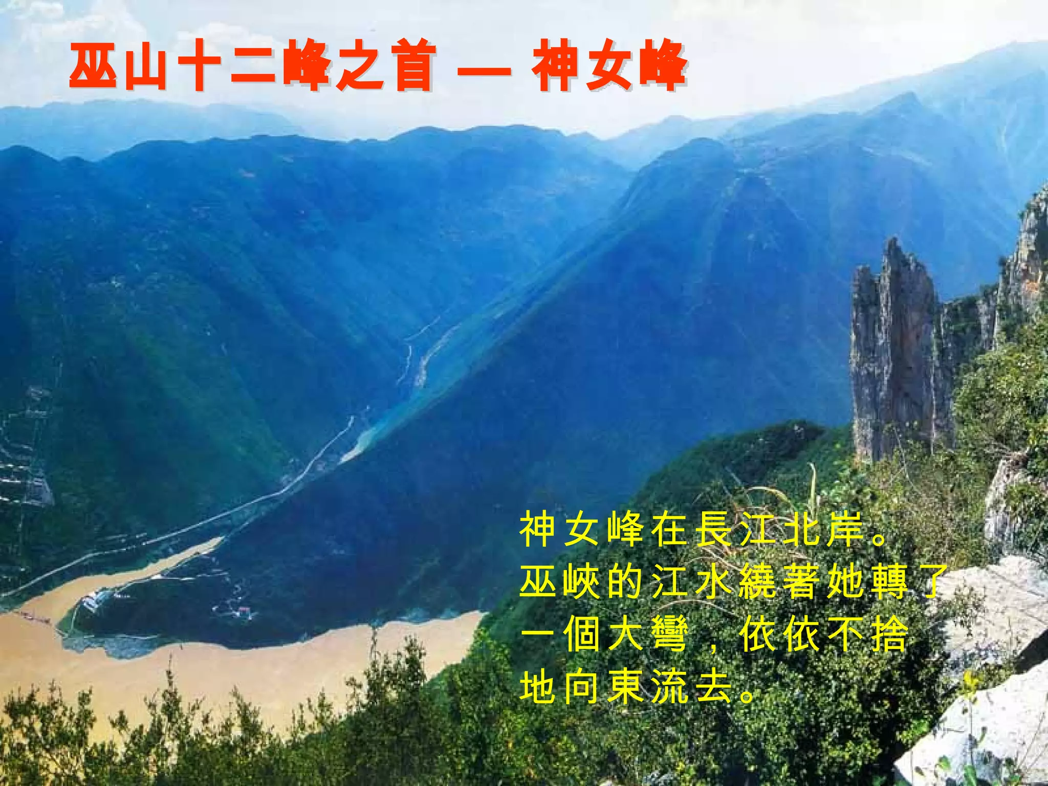 巫山十二峰之首 — 神女峰 神女峰在長江北岸。 巫峽的江水繞著她轉了 一個大彎，依依不捨 地向東流去。 