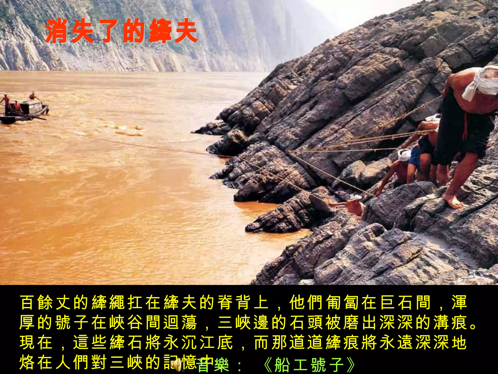 消失了的縴夫 百餘丈的縴繩扛在縴夫的脊背上，他們匍匐在巨石間，渾厚的號子在峽谷間迴蕩，三峽邊的石頭被磨出深深的溝痕。現在，這些縴石將永沉江底，而那道道縴痕將永遠深深地烙在人們對三峽的記憶中。 音樂： 《船工號子》 
