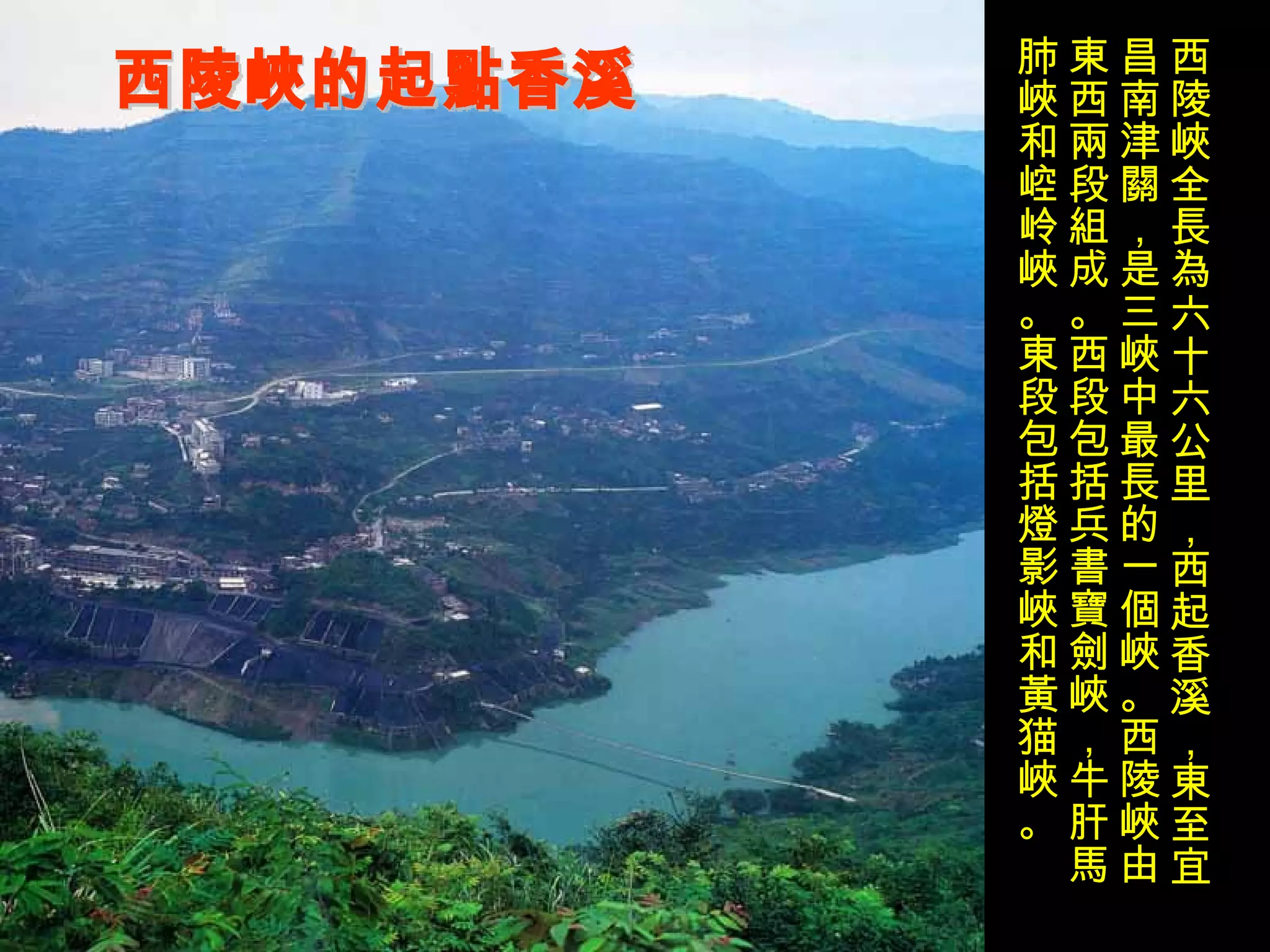 西陵峽的起點香溪 西陵峽全長為六十六公里，西起香溪，東至宜昌南津關，是三峽中最長的一個峽。西陵峽由東西兩段組成。西段包括兵書寶劍峽，牛肝馬肺峽和崆岭峽。東段包括燈影峽和黃猫峽。 