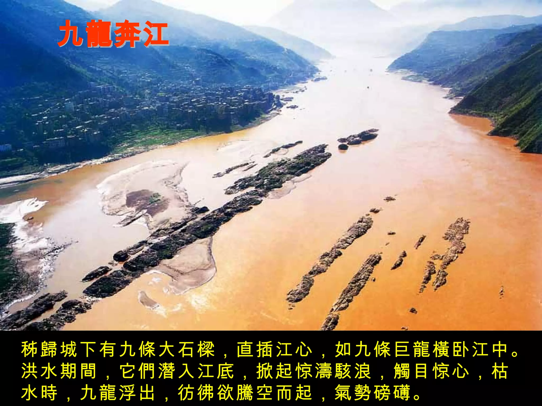 九龍奔江 秭歸城下有九條大石樑，直插江心，如九條巨龍橫卧江中。洪水期間，它們潛入江底，掀起惊濤駭浪，觸目惊心，枯水時，九龍浮出，彷彿欲騰空而起，氣勢磅礡。 