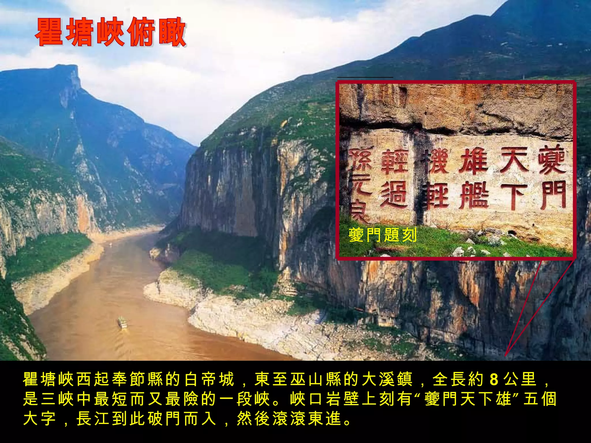 瞿塘峽俯瞰 瞿塘峽西起奉節縣的白帝城，東至巫山縣的大溪鎮，全長約 8 公里，是三峽中最短而又最險的一段峽。峽口岩壁上刻有“夔門天下雄”五個大字，長江到此破門而入，然後滾滾東進。 夔門題刻 