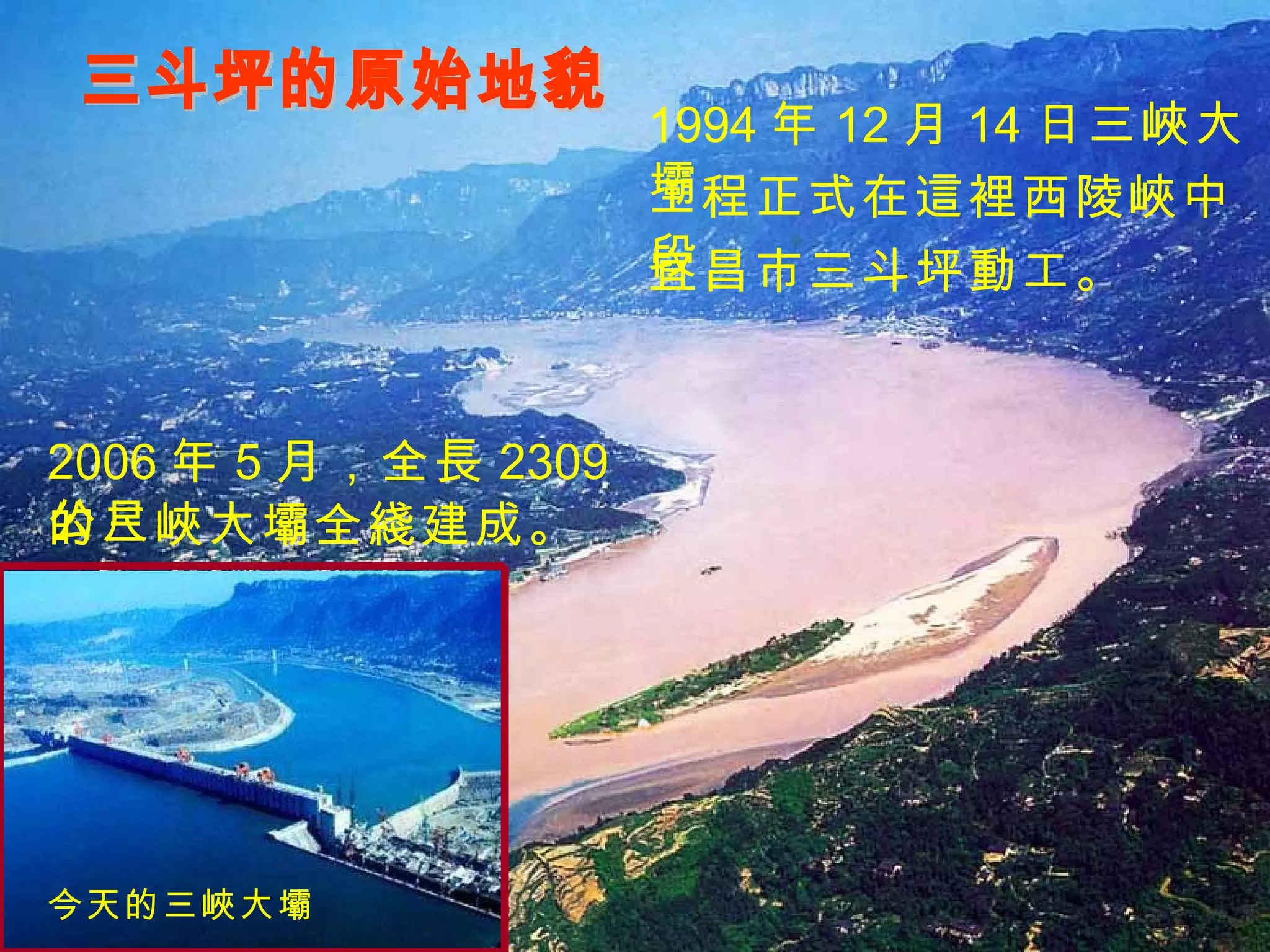 三斗坪的原始地貌 今天的三峽大壩 1994 年 12 月 14 日三峽大壩 工程正式在這裡西陵峽中段 2006 年 5 月，全長 2309 公尺 的三峽大壩全綫建成。 宜昌市三斗坪動工。 