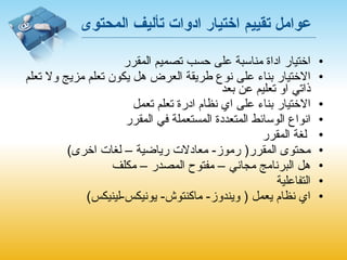 عوامل تقييم اختيار ادوات تأليف المحتوى اختيار اداة مناسبة على حسب تصميم المقرر الاختيار بناء على نوع طريقة العرض هل يكون تعلم مزيج ولا تعلم ذاتي او تعليم عن بعد  الاختيار بناء على اي نظام ادرة تعلم تعمل  انواع الوسائط المتعددة المستعملة في المقرر لغة المقرر محتوى المقرر (  رموز -  معادلات رياضية – لغات اخرى ) هل البرنامج مجاني – مفتوح المصدر – مكلف  التفاعلية اي نظام يعمل  (  ويندوز -  ماكنتوش -  يونيكس - لينيكس ) 