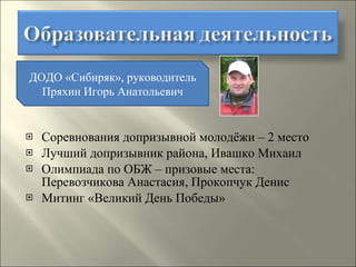 Соревнования допризывной молодёжи – 2 место Лучший допризывник района, Ивашко Михаил  Олимпиада по ОБЖ – призовые места: Перевозчикова Анастасия, Прокопчук Денис Митинг «Великий День Победы» ДОДО «Сибиряк», руководитель Пряхин Игорь Анатольевич 