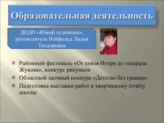 Районный фестиваль «От князя Игоря до генерала Жукова», конкурс рисунков Областной заочный конкурс «Детство без границ» Подготовка выставки работ к творческому отчёту школы ДОДО «Юный художник», руководитель Нейфельд Лидия Теодоровна 