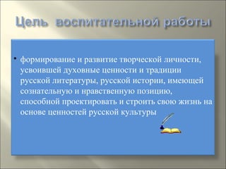 формирование и развитие творческой личности, усвоившей духовные ценности и традиции русской литературы, русской истории, имеющей сознательную и нравственную позицию, способной проектировать и строить свою жизнь на основе ценностей русской культуры 