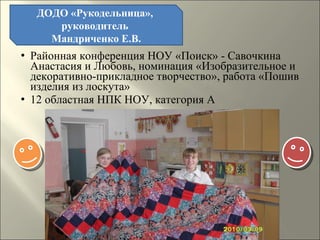 Районная конференция НОУ «Поиск» - Савочкина Анастасия и Любовь, номинация «Изобразительное и декоративно-прикладное творчество», работа «Пошив изделия из лоскута» 12 областная НПК НОУ, категория А ДОДО «Рукодельница»,  руководитель  Мандриченко Е.В. 