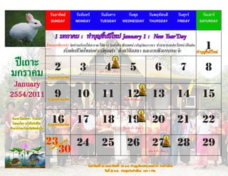 วันอาทิตย์                  วันจันทร์         วันอังคาร              วันพุธ  วันพฤหัสบดี                          วันศุกร์     วันเสาร์
                                SUNDAY                      MONDAY            TUESDAY              WEDNESDAY THURSDAY                             FRIDAY      SATURDAY


                                      1 มกราคม : ทำาบุญขึ้นปีใหม่ January 1 : New Year’Day
                              กิจกรรมที่ควรทำา จัดบ้านเรือนให้สะอาด ให้ทาน รักษาศีล ฟังเทศน์ เจริญจิตภาวนา ทำาสาธารณประโยชน์ เป็นต้น
                                                      เริ่มต้นชีวิตใหม่อย่างมีคุณค่า ด้วยวิปัสสนา และการฟังธรรมนะจ๊ะ                                               1ใหม่
                                                                                                                                                             ทำ�บุญขึ้นปี

 ปีเถาะ                              2                        3                   4                      5                      6                  7              8
มกราคม                        ทำ�บุญประจำ�วันอ�ทิตย์
                                                                             แรม 14 ค่ำ� เดือน 1


 January
2554/2011 9                   ทำ�บุญประจำ�วันอ�ทิตย์
                                                            10                 11                     12
                                                                                                   ขึ้น 8 ค่ำ� เดือน 2
                                                                                                                             13                   14            15

  วันเวล�ไม่คอยท่� ก�ลเวล�
  ไม่คอยใคร จงใส่ใจกับชีวิต      16
                              ทำ�บุญประจำ�วันอ�ทิตย์
                                                            17                 18                     19                     20                   21            22
ศึกษ�ธรรมะวันละนิดจิตผ่องใส                                                                        ขึ้น 15 ค่ำ� เดือน 2


                              23   24     ะจำ�ว
                                                ันอ�ทิต
                                                       ย์
                                                                               25                     26                     27                   28            29
                                30  ุญปร
                               ทำ�บ                                                                                       แรม 8 ค่ำ� เดือน 2


                                                                   วันอ�ทิตย์ที่ 23 และอ�ทิตย์ที่ 30 ม.ค. ทำ�บุญ,ฟังเทศน์,ทอดผ้�ป่� ประจำ�เดือน
                                                                                   วันที่ 30 ม.ค. ประชุมประจำ�เดือน เวล� 1 PM.
 