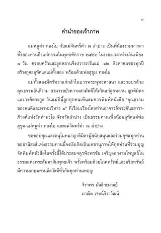 3

                       §”π”¢Õß‡®â“¿“æ
       ·¡àÀ¡Ÿ§” ∑Õß„∫ °—∫·¡à®—π∑√å§” ≥ ≈”ª“ß ‡ªìπæ’ËπâÕß√à«¡¡“√¥“
∑—Èß Õß∑à“π∂÷ß·°à°√√¡„πæÿ∑∏»—°√“™ ÚıÙÚ „π√–¬–‡«≈“Àà“ß°—π‡æ’¬ß
˜ «—π §√Õ∫§√—«·≈–≈Ÿ°À≈“π®÷ßª√“√¿«—π·¡à ÒÚ  ‘ßÀ“§¡¢Õß∑ÿ°ªï
 √â“ß°ÿ»≈Õÿ∑‘»·¥à·¡à∑—Èß Õß æ√âÕ¡¥â«¬æàÕ ÿ¢ÿ¡ ∑Õß„∫
       ·¡à∑—Èß Õß¡’»√—∑∏“·°à°≈â“„π∫«√æ√–æÿ∑∏»“ π“ ·≈–°Õª√¥â«¬
§ÿ≥∏√√¡Õ—π¥’ß“¡  “¡“√∂¬—ß§«“¡ “¡—§§’ „Àâ‡°‘¥·°à≈Ÿ°À≈“π ≠“µ‘¡‘µ√
·≈–«ß»åµ√–°Ÿ≈ «—π·¡àªïπ’È≈Ÿ°∑ÿ°§π‡ÀÁπ ¡§«√æ‘¡æåÀπ—ß ◊Õ ç§ÿ≥∏√√¡
¢Õß§π¥’·≈–æ√À¡«‘À“√ Ùé ∑’Ë‡√’¬∫‡√’¬ß‚¥¬∑à“πÕ“®“√¬åæ√–§—π∏ “√“-
¿‘«ß»å·Ààß«—¥∑à“¡–‚Õ ®—ßÀ«—¥≈”ª“ß ‡ªìπ∏√√¡∑“π‡æ◊ËÕπâÕ¡Õÿ∑‘»·¥àæàÕ
 ÿ¢ÿ¡-·¡àÀ¡Ÿ§” ∑Õß„∫ ·≈–·¡à®π∑√å§” ≥ ≈”ª“ß
                               —
       ¢Õ¢Õ∫§ÿ≥·≈–Õπÿ‚¡∑π“≠“µ‘¡‘µ√ºŸâ π—∫ πÿπ·≈–√à«¡°ÿ»≈∑ÿ°∑à“π
¢ÕÕ“π‘ ß å·Ààß∏√√¡∑“ππ’È®ß∫—ß‡°‘¥‡ªìπ‡¥™“πÿ¿“æ„Àâ∑ÿ°∑à“π∑’Ë√à«¡∫ÿ≠
®—¥æ‘¡æåÀπ—ß ◊Õ„π§√—Èßπ’È‰¥âª√– ∫®µÿ√æ‘∏æ√™—¬ ‡®√‘≠ßÕ°ß“¡‰æ∫Ÿ≈¬å „π
∏√√¡·Ààßæ√– —¡¡“ —¡æÿ∑∏‡®â“ æ√—Ëßæ√âÕ¡¥â«¬‚¿§∑√—æ¬å·≈–Õ√‘¬∑√—æ¬å
¡’§«“¡‡°…¡»“πµå «— ¥’∑—Ë«°—π∑ÿ°∑à“π‡∑Õ≠
                                  ®‘√“æ√ ¡—≈≈‘°–¡“≈¬å
                                  º“≥‘µ ‡®µπå®‘√“«—≤πå
 