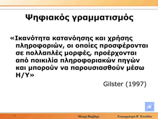 Ψηφιακός γραμματισμός «Ικανότητα κατανόησης και χρήσης πληροφοριών, οι οποίες προσφέρονται σε πολλαπλές μορφές, προέρχονται από ποικιλία πληροφοριακών πηγών και μπορούν να παρουσιασθούν μέσω Η/Υ»  Gilster  (1997)  
