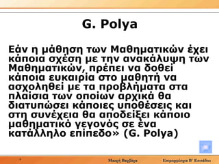 G .  Polya Εάν η μάθηση των Μαθηματικών έχει κάποια σχέση με την ανακάλυψη των Μαθηματικών, πρέπει να δοθεί κάποια ευκαιρία στο μαθητή να ασχοληθεί με τα προβλήματα στα πλαίσια των οποίων αρχικά θα διατυπώσει κάποιες υποθέσεις και στη συνέχεια θα αποδείξει κάποιο μαθηματικό γεγονός σε ένα κατάλληλο επίπεδο» ( G .  Polya ) 