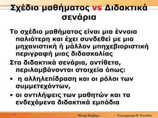 Σχέδιο μαθήματος  vs   Διδακτικά σενάρια Το σχέδιο μαθήματος είναι μια έννοια παλιότερη και έχει συνδεθεί με μια μηχανιστική ή μάλλον μπηχεβιοριστική περιγραφή μιας διδασκαλίας  Στα διδακτικά σενάρια, αντίθετα, περιλαμβάνονται στοιχεία όπως: η αλληλεπίδραση και οι ρόλοι των συμμετεχόντων,  οι αντιλήψεις των μαθητών και τα ενδεχόμενα διδακτικά εμπόδια 