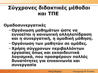 Σύγχρονες διδακτικές μέθοδοι και ΤΠΕ  Ομαδοσυνεργατικές  Οργάνωση μαθημάτων ώστε να ευνοείται η κοινωνική αλληλεπίδραση και η συνεργατική, η ομαδική μάθηση.   Οργάνωση των μαθητών σε ομάδες.   Χρήση σύγχρονων περιβαλλόντων εργασίας όπως και εκπαιδευτικά λογισμικά, που προσφέρουν πολλές δυνατότητες για επικοινωνία και συνεργασία  