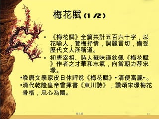 梅花賦 (1/2) 《梅花賦》全篇共計五百六十字，以花喻人，贊梅抒情，詞麗言切，備受歷代文人所稱道。  初唐宰相、詩人蘇味道欽佩《梅花賦》作者之才華和志氣，向當朝力荐宋璟。  梅花賦 晚唐文學家皮日休評說《梅花賦》“清便富麗”。 清代乾隆皇帝曾揮書《東川詩》，讚頌宋璟梅花  骨格，忠心為國。 