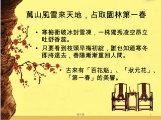 萬山風雪來天地，占取園林第一春 寒梅衝破冰封雪凍，一株獨秀凌空昂立吐舒香蕊。 只要看到枝頭早梅初綻，誰也知道寒冬即將遠去，春陽漸漸重回人間。 梅花賦 古來有「百花魁」、「狀元花」、  「第一春」的美譽。 