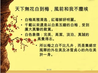 天下無花白到梅，風前和我不塵埃 白梅高雅清逸，紅莓鮮妍明麗。 千載以來還是以白素五瓣的白梅，受到廣大真摯的歎賞。 白色象徵：完美、高潔、淡泊、真誠的   高貴得志。 梅花賦 所以梅之白不比凡卉，而是集絕世風華的外在美及冰雪貞心的內在美於一身。 