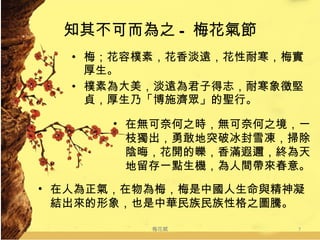 知其不可而為之 - 梅花氣節 梅；花容樸素，花香淡遠，花性耐寒，梅實厚生。 樸素為大美，淡遠為君子得志，耐寒象徵堅貞，厚生乃「博施濟眾」的聖行。 梅花賦 在無可奈何之時，無可奈何之境，一枝獨出，勇敢地突破冰封雪凍，掃除陰晦，花開的皪，香滿遐邇，終為天地留存一點生機，為人間帶來春意。 在人為正氣，在物為梅，梅是中國人生命與精神凝結出來的形象，也是中華民族民族性格之圖騰。 