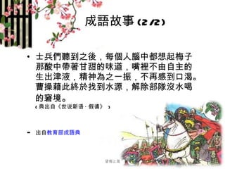 成語故事 (2/2) 士兵們聽到之後，每個人腦中都想起梅子那酸中帶著甘甜的味道，嘴裡不由自主的生出津液，精神為之一振，不再感到口渴。曹操藉此終於找到水源，解除部隊沒水喝的窘境 。 ( 典出自《世说新语 · 假谲》  ) - 出自 教育部成語典 望梅止渴 