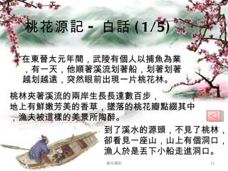 在東晉太元年間，武陵有個人以捕魚為業，有一天，他順著溪流划著船，划著划著越划越遠，突然眼前出現一片桃花林。 桃花源記 - 白話 (1/5) 桃花源記 桃林夾著溪流的兩岸生長長達數百步， 地上有鮮嫩芳美的香草，墜落的桃花瓣點綴其中，漁夫被這樣的美景所陶醉。 到了溪水的源頭，不見了桃林，卻看見一座山，山上有個洞口，漁人於是丟下小船走進洞口。 