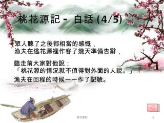 眾人聽了之後都相當的感慨， 漁夫在逃花源裡作客了幾天準備告辭， 臨走前大家對他說： 「桃花源的情況就不值得對外面的人說。」 漁夫在回程的時候一一作了記號。 桃花源記 - 白話 (4/5) 桃花源記 