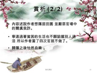 賞析 (2/2) 內容述說作者想隱居田園 並厭惡官場中的爾虞我詐。 寧遠過著貧困的生活也不願諂媚別人過活 所以作者當了四次官就不做了。 歸隱之後怡然自樂 。 桃花源記 