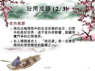 沿用成語 (2/3) 世外桃源  現在比喻理想中的生活安樂的地方，幻想中的美好世界；或不受外界影響，脫離現實鬥爭的幻想境界。 在人類發展史上，「桃花源」是一定歷史階段的理想國度的藍圖之一。 桃花源記 